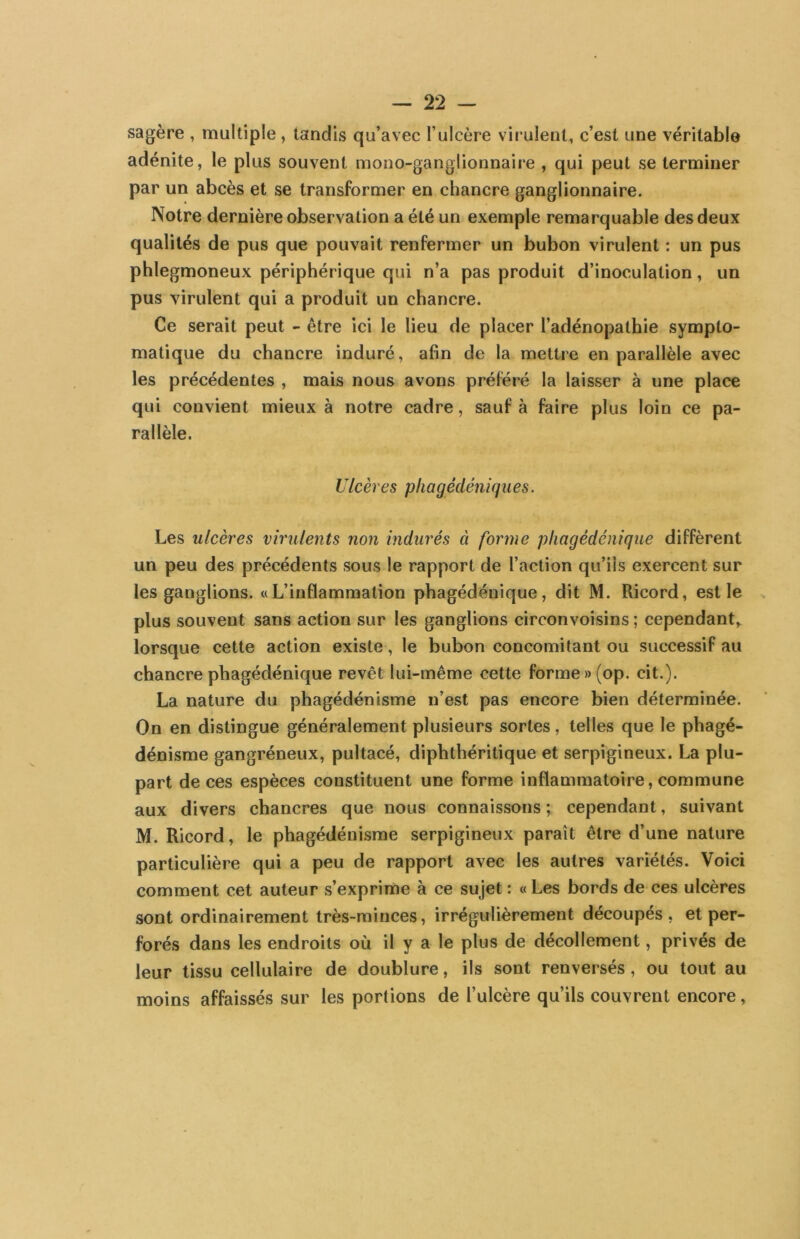 sagère , multiple, tandis qu’avec l’ulcère virulent, c’est une véritable adénite, le plus souvent mono-ganglionnaire , qui peut se terminer par un abcès et se transformer en chancre ganglionnaire. Notre dernière observation a été un exemple remarquable des deux qualités de pus que pouvait renfermer un bubon virulent : un pus phlegmoneux périphérique qui n’a pas produit d’inoculation, un pus virulent qui a produit un chancre. Ce serait peut - être ici le lieu de placer l’adénopathie sympto- matique du chancre induré, afin de la mettre en parallèle avec les précédentes , mais nous avons préféré la laisser à une place qui convient mieux à notre cadre, sauf à faire plus loin ce pa- rallèle. Ulcères phagédéniques. Les ulcères virulents non indurés à forme pliagédénique diffèrent un peu des précédents sous le rapport de l’action qu’ils exercent sur les ganglions. «L’inflammation phagédénique, dit M. Ricord, est le plus souvent sans action sur les ganglions circonvoisins ; cependant,, lorsque cette action existe, le bubon concomitant ou successif au chancre phagédénique revêt lui-même cette forme »(op. cit.). La nature du phagédénisme n’est pas encore bien déterminée. On en distingue généralement plusieurs sortes, telles que le phagé- dénisme gangréneux, pultacé, diphthéritique et serpigineux. La plu- part de ces espèces constituent une forme inflammatoire, commune aux divers chancres que nous connaissons ; cependant, suivant M. Ricord, le phagédénisme serpigineux paraît être d’une nature particulière qui a peu de rapport avec les autres variétés. Voici comment cet auteur s’exprime à ce sujet : « Les bords de ces ulcères sont ordinairement très-minces, irrégulièrement découpés, et per- forés dans les endroits où il y a le plus de décollement, privés de leur tissu cellulaire de doublure, ils sont renversés, ou tout au moins affaissés sur les portions de l’ulcère qu’ils couvrent encore,