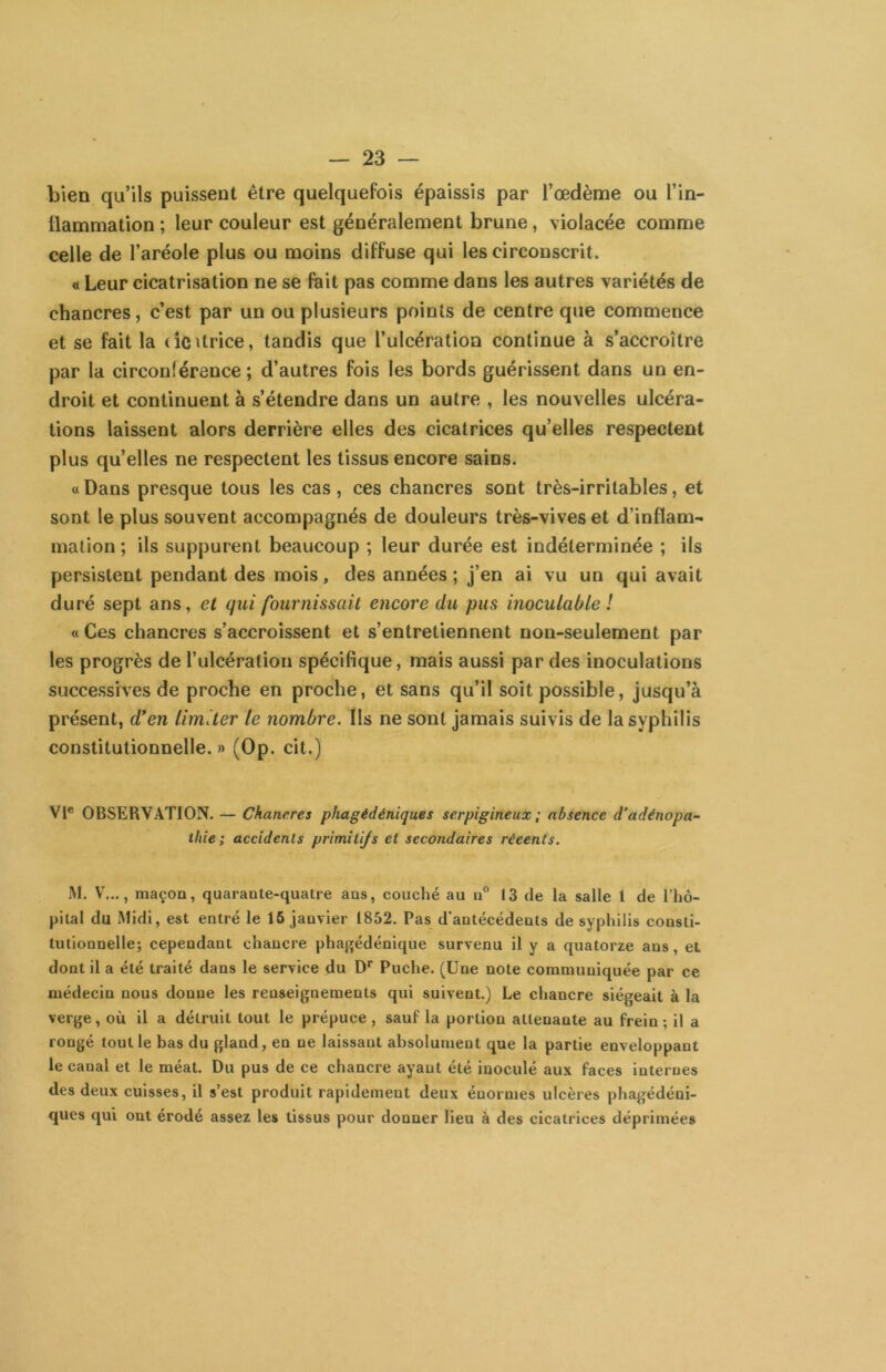 bien qu’ils puissent être quelquefois épaissis par l’œdème ou l’in- tiammation ; leur couleur est généralement brune, violacée comme celle de l’aréole plus ou moins diffuse qui les circonscrit. « Leur cicatrisation ne se fait pas comme dans les autres variétés de chancres, c’est par un ou plusieurs points de centre que commence et se fait la (icUrice, tandis que l’ulcération continue à s’accroître par la circonférence; d’autres fois les bords guérissent dans un en- droit et continuent à s’étendre dans un autre , les nouvelles ulcéra- tions laissent alors derrière elles des cicatrices qu’elles respectent plus quelles ne respectent les tissus encore sains. « Dans presque tous les cas , ces chancres sont très-irritables, et sont le plus souvent accompagnés de douleurs très-vives et d’inflam- mation ; ils suppurent beaucoup ; leur durée est indéterminée ; ils persistent pendant des mois, des années; j’en ai vu un qui avait duré sept ans, et qui fournissait encore du pus inoculable ! « Ces chancres s’accroissent et s’entretiennent non-seulement par les progrès de l’ulcération spécifique, mais aussi par des inoculations successives de proche en proche, et sans qu’il soit possible, jusqu’à présent, d'en limiter te nombre. Ils ne sont jamais suivis de la syphilis constitutionnelle.» (Op. cit.) Vi® OBSERVATION. — Chancres phagédéniques serpigineux ; absence d’adénopa- thie; accidents primitifs et secondaires réeents. iM. V..,, maçon, quarante-quatre ans, couché au n® 13 de la salle 1 de l’hô- pital du Midi, est entré le 16 janvier 1852. Pas d'antécédents de syphilis consti- tutionnelle; cependant chancre phapfédénique survenu il y a quatorze ans, et dont il a été traité dans le service du D* Puche. (Une note communiquée par ce médecin nous donne les renseignements qui suivent.) Le chancre siégeait à la verge, où il a détruit tout le prépuce , sauf la portion attenante au frein ; il a rongé tout le bas du gland, en ne laissant absolument que la partie enveloppant le canal et le méat. Du pus de ce chancre ayant été inoculé aux faces internes des deux cuisses, il s’est produit rapidement deux énormes ulcères phagédéni- ques qui ont érodé assez les tissus pour donner lieu à des cicatrices déprimées