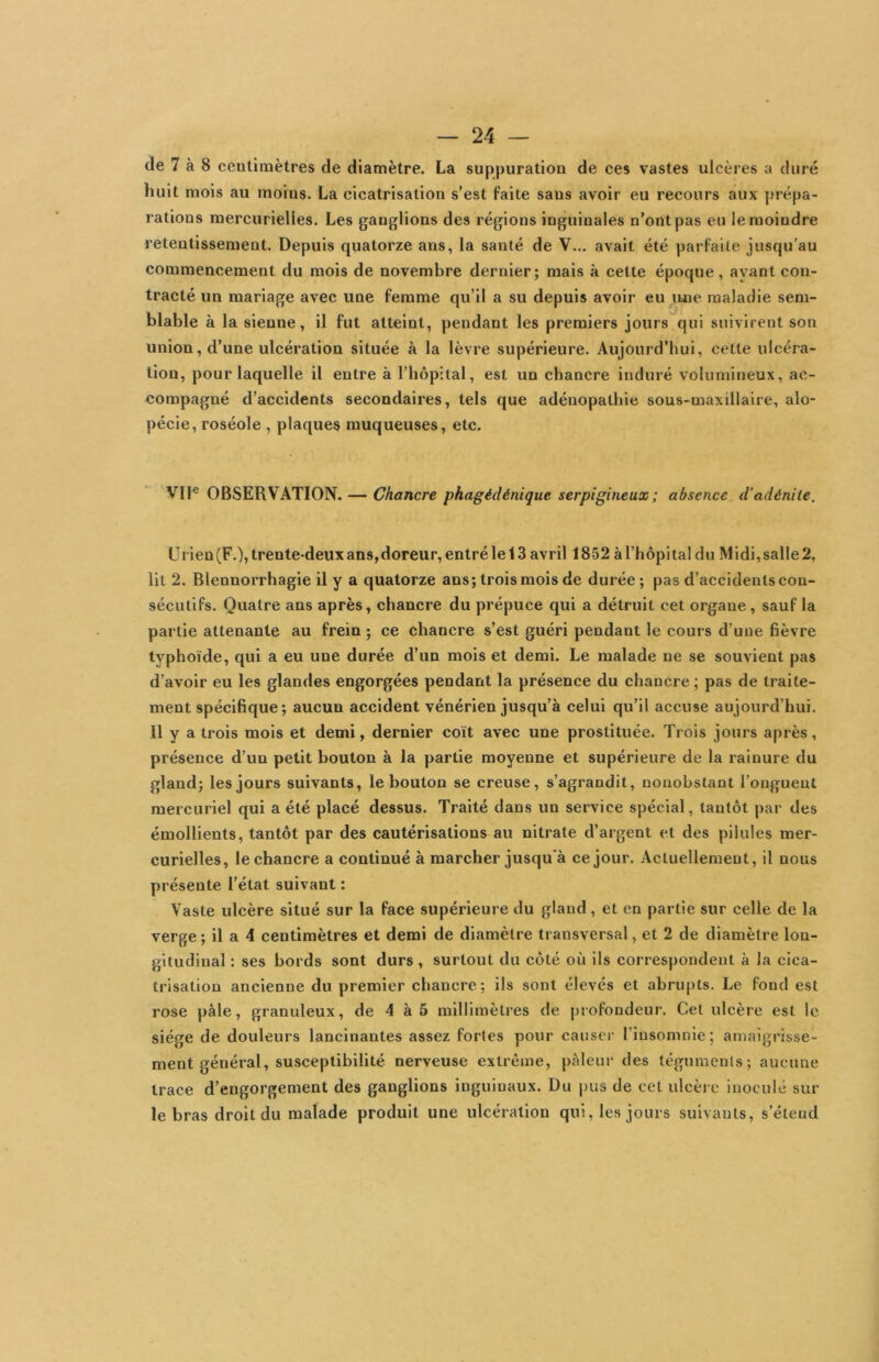 de 7 à 8 ceulimètres de diamètre. La suppuratioa de ces vastes ulcères a duré huit mois au moins. La cicatrisation s’est faite sans avoir eu recours aux prépa- rations mercurielles. Les ganglions des régions inguinales n’ont pas eu le moindre retentissement. Depuis quatorze ans, la santé de V... avait été parfaite jusqu’au commencement du mois de novembre dernier; mais à cette époque, ayant con- tracté un mariage avec une femme qu’il a su depuis avoir eu luie maladie sem- blable à la sienne, il fut atteint, pendant les premiers jours qui suivirent son union, d’une ulcération située à la lèvre supérieure. Aujourd’hui, cette ulcéra- tion, pour laquelle il entre à l’hôpital, est un chancre induré volumineux, ac- compagné d’accidents secondaires, tels que adénopathie sous-maxillaire, alo- pécie, roséole , plaques muqueuses, etc. VIF OBSERVATION. — Chancre phagédénique serpigineux; absence, d’adénite. ürien (F.), trente-deux ans, doreur, entré le 13 avril 1852 àl’hôpitaldu Midi,salle2, Ht 2. Blennorrhagie il y a quatorze ans; trois mois de durée; pas d’accidents con- sécutifs. Quatre ans après, chancre du prépuce qui a détruit cet organe, sauf la partie attenante au frein ; ce chancre s’est guéri pendant le cours d’une fièvre typhoïde, qui a eu une durée d’un mois et demi. Le malade ne se souvient pas d’avoir eu les glandes engorgées pendant la présence du chancre ; pas de traite- ment spécifique; aucun accident vénérien jusqu’à celui qu’il accuse aujourd’hui. Il y a trois mois et demi, dernier coït avec une prostituée. Trois jours après, présence d’un petit bouton à la partie moyenne et supérieure de la rainure du gland; les jours suivants, le bouton se creuse, s’agrandit, nonobstant l’onguent mercuriel qui a été placé dessus. Traité dans un service spécial, tantôt par des émollients, tantôt par des cautérisations au nitrate d’argent et des pilules mer- curielles, le chancre a continué à marcher jusqu'à ce jour. Actuellement, il nous présente l’état suivant ; Vaste ulcère situé sur la face supérieure du gland, et en partie sur celle de la verge; il a 4 centimètres et demi de diamètre transversal, et 2 de diamètre lon- gitudinal : ses bords sont durs, surtout du côté où ils correspondent à la cica- trisation ancienne du premier chancre; ils sont élevés et abrupts. Le fond est rose pâle, granuleux, de 4 à 5 millimètres de profondeur. Cet ulcère est le siège de douleurs lancinantes assez fortes pour causer l’insomnie; amaigrisse- ment général, susceptibilité nerveuse extrême, pâleur des téguments; aucune trace d’engorgement des ganglions inguinaux. Du pus de cet ulcère inoculé sur le bras droit du malade produit une ulcération qui, les jours suivants, s’étend