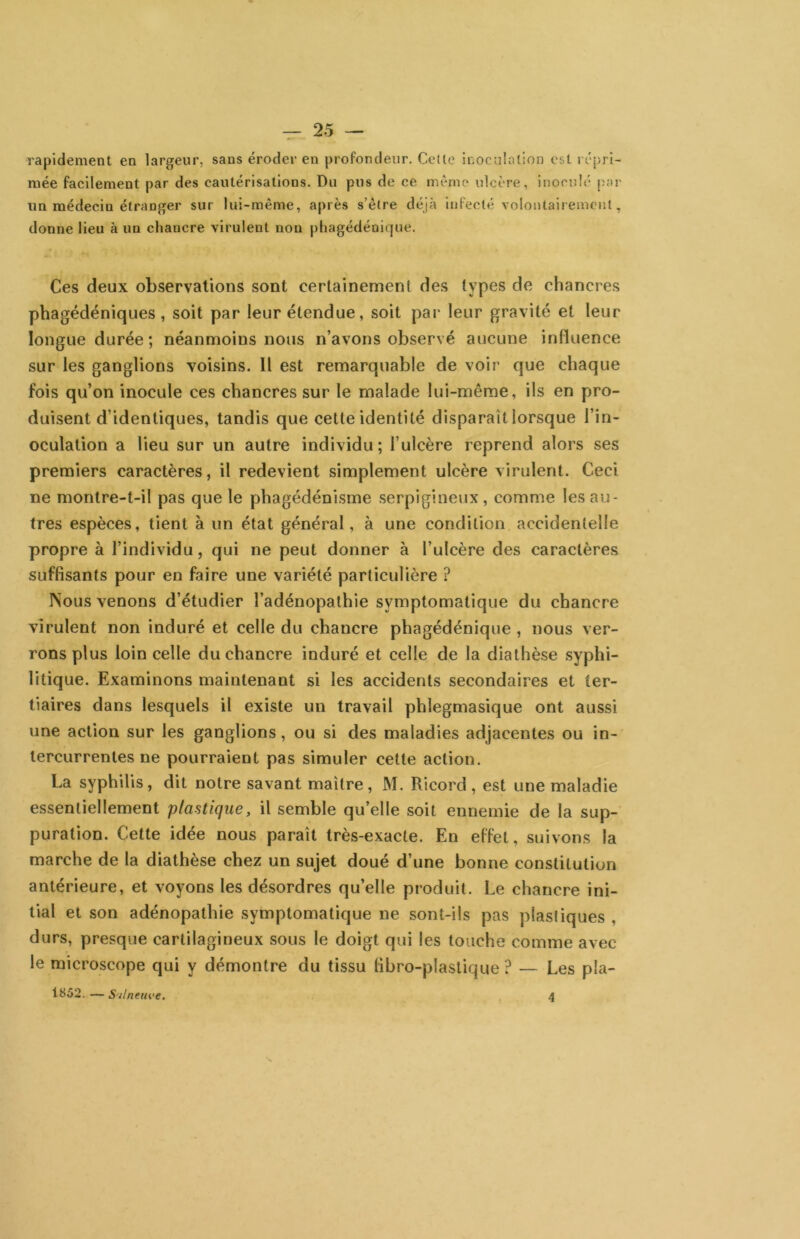 rapidement en largeur, sans éroder en profondeur. Celle inoculation est ré-pri- mée facilement par des cautérisations. Du pus de ce mémo ulcère, inoculé par un médecin étranger sur lui-même, après s’être déjà infecté volontairement, donne lieu à un chancre virulent non pliagédénique. Ces deux observations sont certainement des types de chancres pbagédéniques , soit par leur étendue, soit par leur gravité et leur longue durée; néanmoins nous n’avons observé aucune influence sur les ganglions voisins. Il est remarquable de voir que chaque fois qu’on inocule ces chancres sur le malade lui-même, ils en pro- duisent d’identiques, tandis que cette identité disparaît lorsque l’in- oculation a lieu sur un autre individu ; l’ulcère reprend alors ses premiers caractères, il redevient simplement ulcère virulent. Ceci ne montre-t-il pas que le phagédénisme serpigineiix, comme les au- tres espèces, tient à un état général, à une condition accidentelle propre à l’individu, qui ne peut donner à l’ulcère des caractères suffisants pour en faire une variété particulière ? Nous venons d’étudier l’adénopathie symptomatique du chancre virulent non induré et celle du chancre phagédénique , nous ver- rons plus loin celle du chancre induré et celle de la diathèse syphi- litique. Examinons maintenant si les accidents secondaires et ter- tiaires dans lesquels il existe un travail phlegmasique ont aussi une action sur les ganglions, ou si des maladies adjacentes ou in- tercurrentes ne pourraient pas simuler cette action. La syphilis, dit notre savant maître, M. Ricord, est une maladie essentiellement plastique, il semble qu’elle soit ennemie de la sup- puration. Cette idée nous paraît très-exacte. En effet, suivons la marche de la diathèse chez un sujet doué d’une bonne constitution antérieure, et voyons les désordres qu’elle produit. Le chancre ini- tial et son adénopathie symptomatique ne sont-ils pas plastiques , durs, presque cartilagineux sous le doigt qui les touche comme avec le microscope qui y démontre du tissu fibro-plastique ? — Les pla- 1852. — S'ilneiu'e, 4