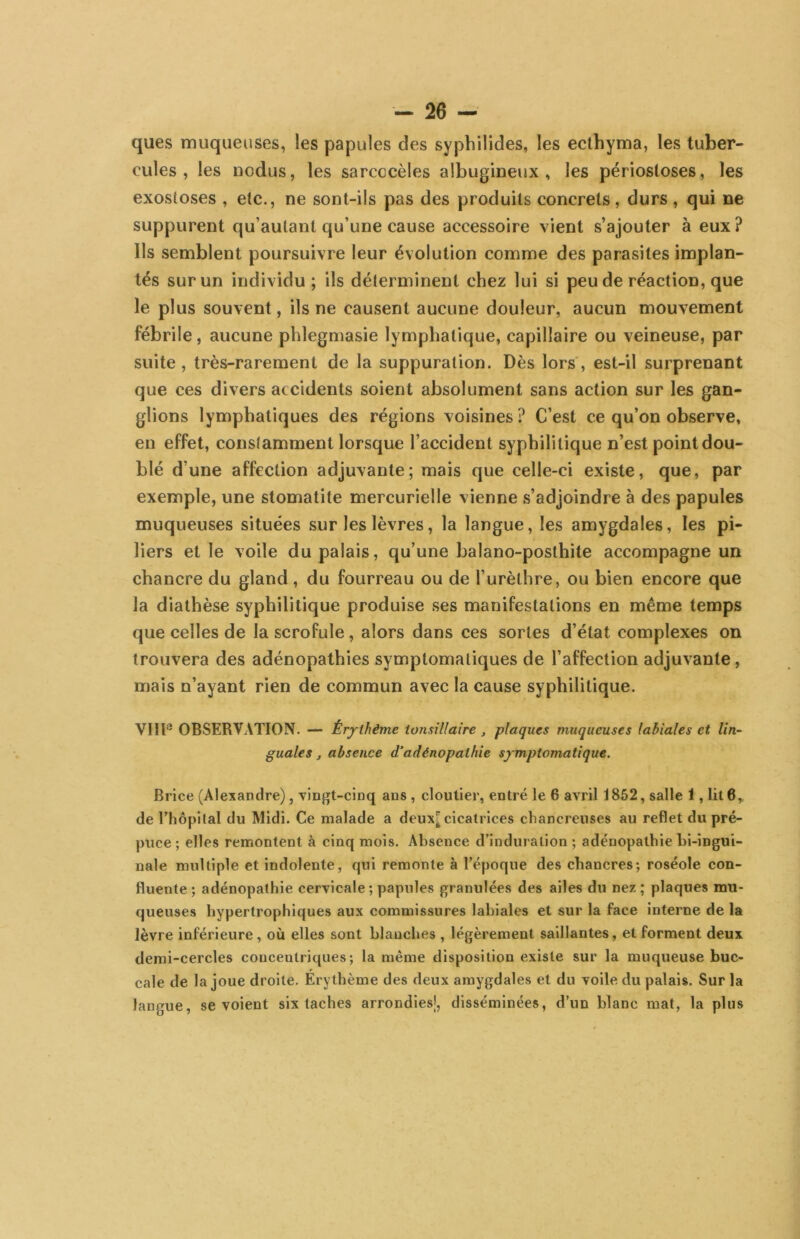 ques muqueuses, les papules des syphilides, les ecthyma, les tuber- cules , les nodus, les sarcccèles albugineux , les périosloses, les exosloses , elc., ne sont-ils pas des produits concrets, durs, qui ne suppurent qu’aulant qu’une cause accessoire vient s’ajouter à eux? Ils semblent poursuivre leur évolution comme des parasites implan- tés sur un individu; ils déterminent chez lui si peu de réaction, que le plus souvent, ils ne causent aucune douleur, aucun mouvement fébrile, aucune phlegmasie lymphatique, capillaire ou veineuse, par suite , très-rarement de la suppuration. Dès lors', est-il surprenant que ces divers accidents soient absolument sans action sur les gan- glions lymphatiques des régions voisines ? C’est ce qu’on observe, eu effet, constamment lorsque l’accident syphilitique n’est point dou- blé d’une affection adjuvante; mais que celle-ci existe, que, par exemple, une stomatite mercurielle vienne s’adjoindre à des papules muqueuses situées sur les lèvres, la langue, les amygdales, les pi- liers et le voile du palais, qu’une balano-posthite accompagne un chancre du gland, du fourreau ou de l’urèthre, ou bien encore que la diathèse syphilitique produise ses manifestations en même temps que celles de la scrofule , alors dans ces sortes d’état complexes on trouvera des adénopathies symptomatiques de l’affection adjuvante, mais n’ayant rien de commun avec la cause syphilitique. VIIl*’ OBSERVATION. — Érj-thême ionsiUaire , plaques muqueuses labiales et lin- guales , absence d’adénopathie symptomatique. Brice (Alexandre), vingt-cinq ans , cloutier, entré le 6 avril 1852, salle 1, lit 6,, de rhôpilal du Midi. Ce malade a deux^ cicatrices cbancreiises au reflet du pré- puce; elles remontent à cinq mois. Absence d'induration ; adénopathie Li-ingui- nale multiple et indolente, qui remonte à l’époque des chancres; roséole con- fluente; adénopathie cervicale ; papules granulées des ailes du nez; plaques mu- queuses hypertrophiques aux commissures labiales et sur la face interne de la lèvre inférieure, où elles sont blanches , légèrement saillantes, et forment deux demi-cercles concentriques; la même disposition existe sur la muqueuse buc- cale de la joue droite. Érythème des deux amygdales et du voile du palais. Sur la langue, se voient six taches arrondies!, disséminées, d’un blanc mat, la plus