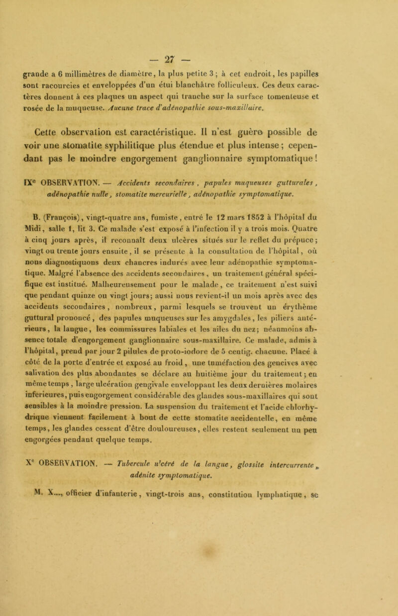 grande a 6 millimètres de diamètre, la plus petite 3 ; à cet endroit, les papilles sont racourcies et enveloppées d’un étui blanchâtre folliculeux. Ces deux carac- tères donnent à ces plaques un aspect qui tranche sur la surface tomenteuse et rosée de la muqueuse. Aucune trace d'adénopathie sous-maxillaire. Cette observation est caractéristique. Il n’est guère possible de voir une stomatite syphilitique plus étendue et plus intense ; cepen- dant pas le moindre engorgement ganglionnaire symptomatique ! IX® OBSERVATION.— Accidents secondaires, papules muqueuses gutturales, adénopathie nulle, stomatite mercurielle, adénopathie symptomatique. B. (François), vingt-quatre ans, fumiste, entré le 12 mars 1852 à rhô|)ital du Midi, salle 1, lit 3. Ce malade s’est exposé à rinfection il y a trois mois. Quatre à cinq jours après, il reconnaît deux ulcères situés sur le reflet du prépuce ; vingt ou trente jours ensuite, il se présente à la consultation de l’hôpital, où nous diagnostiquons deux chancres indurés avec leur adénopathie symptoma- tique. Malgré l’absence des accidents secondaires , un traitement général spéci- fique est institué. Malheureusement pour le malade, ce traitement n’est suivi que pendant quinze, ou vingt jours; aussi nous revient-il un mois après avec des accidents secondaires, nombreux, parmi lesquels se trouvent un érythème guttural prononcé, des papules muqueuses sur les amygdales, les piliers anté- rieurs, la langue, les commissures labiales et les ailes du nez; néanmoins ab- sence totale d’engorgement ganglionnaire sous-maxillaire. Ce malade, admis à l’hôpital, prend par jour 2 pilules de proto-iodore de 5 centig. chacune. Placé à côté de la porte d’entrée et exposé au froid , une tuméfaction des gencives avec salivation des plus abondantes se déclare au huitième jour du traitement ; en même temps, large ulcération gengivale enveloppant les deux dernières molaires inferieures, puis engorgement considérable des glandes sous-maxillaires qui sont sensibles à la moindre pression. La suspension du traitement et l’acide chlorhy- drique viennent facilement à bout de cette stomatite accidentelle, en même temps, les glandes cessent d’être douloureuses, elles restent seulement un peu engorgées pendant quelque temps. X® OBSERVATION. — Tubercule idcéré de la langue, glossite intercurrente^ adénite symptomatique. M. X..., officier d’infanterie, vingt-trois ans, constitution lymphatique, se