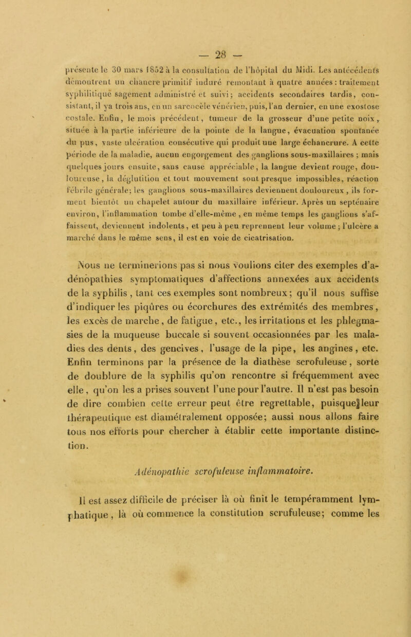 présente le 30 mars 1852 à la consultation de riiôpltal du Midi. Les antécédents démontrent un chancre primitif induré remontant à quatre années : traitement syphlllLujuè sagement administré et suivi; accidents secondaires tardis, con- sistant, il ya trois ans, en un sai'cocèle vénérien, puis, l’an dernier, en une exostose costale. Enfin, le mois précédent, tumeur de la grosseur d’une petite noix, située à la partie inférieure delà pointe de la langue, évacuation spontanée <îu pus, vaste ulcération consécutive qui produit une large échancrure. A cette période de la maladie, aucun engorgement des ganglions sous-maxillaires ; mais quelques jours ensuite, sans cause ajipréciahie, la langue devient rouge, dou- loureuse, la déglutition et tout mouvement sont presque impossibles, réaction fébrile générale; les ganglions sous-maxillaires deviennent douloureux , ils for- ment bientôt un chapelet autour du maxillaire inféiieur. Après un septénaire environ, l’inflanîmation tombe d’elle-même, en même temps les ganglions s’af- faissent, deviennent indolents, et peu à peu reprennent leur volume ; l’ulcère a marché dans le même sens, il est en voie de cicatrisation. iNous ne terminerions pas si nous voulions citer des exemples d’a- dénôpalhies symptomatiques d’affections annexées aux accidents de la syphilis , tant ces exemples sont nombreux; qu’il nous suffise d’indiquer les piqûres ou écorchures des extrémités des membres, les excès de marche, de fatigue, etc., les irritations et les phlegma-- sies de la muqueuse buccale si souvent occasionnées par les mala- dies des dents, des gencives, l’usage de la pipe, les angines, etc. Enfin terminons par la présence de la diathèse scrofuleuse, sorte de doublure de la syphilis qu’on rencontre si fréquemment avec elle, qu’on lésa prises souvent l’une pour l’autre. Il n’est pas besoin de dire combien cette erreur peut être regrettable, puisque|leur thérapeutique est diamétralement opposée; aussi nous allons faire tous nos efforts pour chercher à établir cette importante distinc- tion. Adénopathie scrofuleuse inflammatoire. Il est assez difficile de préciser là où finit le ternpéramment lym- phatique , là où commence la constitution scrufuleuse; comme les