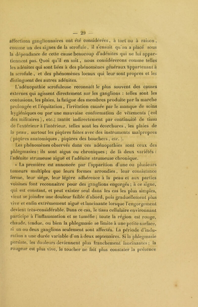 ai-fectlons ganglionnaires ont été considérées, à tort ou à raison, comme un des signes de la scrofule, il s’ensuit qu’on a placé sous la dépendance de cette cause beaucoup d’adénites qui ne lui appar- tiennent pas. Quoi qu’il en soit, nous considérerons comme telles les adénites qui sont liées à des phénomènes généraux Appartenant à la scrofule , et des phénomènes locaux qui leur sont propr es et les distinguent des autres adénites. L’adénopathie scrofuleuse reconnaît le plus souvent des causes externes qui agissent directement sur les ganglions : telles sont les contusions, les plaies, la fatigue des membres produite par la marche prolongée et l’équitation, l’irritation causée par le manque de soins hygiéniques ou par une mauvaise conformation de vêtements (col des militaires ), etc.; tantôt indirectement par continuité de tissu de l’extérieur à l’intérieur, telles sont les écorchures , les plaies de la peau, surtout les piqûres faites avec des instruments malpropres ( piqûres anatomiques , piqûres des bouchers, etc. ). Les phénomènes observés dans ces adénopathies sont ceux des phlegmasies : ils sont aigus ou chroniques; de là deux variétés: l’adénite strumeuse aiguë et l’adénite strumeuse chronique. « La première est annoncée par l’apparition d’une ou plusieurs tumeurs multiples que leurs formes arrondies, leur consistance ferme, leur siège, leur légère adhérence à la peau et aux parties voisines font reconnaître pour des ganglions engorgés ; à ce signe, qui est constant, et peut exister seul dans les cas les plus simples, vient se joindre une douleur faible d’abord, puis graduellement plus vive et enfin extrêmement aiguë et lancinante lorsque l’engorgement devient très-considérable. Dans ce cas, le tissu cellulaire environnant participe à l’inflammation et se tuméfie ; toute la région est rouge, chaude, tendue, ou bien la phlegmasie se limite à une petite surface, si un ou deux ganglions seulement sont affectés. La période d’indu- ration a une durée variable d’un à deux septénaires. Si la phlegmasie persiste, les douleurs deviennent plus franchement lancinantes ; la rougeur est plus vive, le toucher ne fait plus constater la présence
