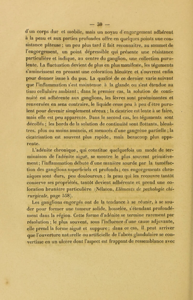 d’un corps dur et mobile, mais un noyau d’engorgement adhérent à la peau et aux parties profondes offre en quelques points une con- sistance pâteuse; un peu plus tard il fait reconnaître, au sommet de l’engorgement, un point dépressible qui présente une résistance particulière et indique, au centre du ganglion, une collection puru- lente. La fluctuation devient de plus en plus manifeste, les téguments s’amincissent en prenant une coloration bleuâtre et s’ouvrent enfin pour donner issue à du pus. La qualité de ce dernier varie suivant que l’inflammation s’est maintenue à la glande ou s’est étendue au tissu cellulaire ambiant ; dans le premier cas, la solution de conti- nuité est adhérente aux ganglions, les lèvres sont proéminantes et renversées en sens contraire, le liquide cesse peu à peu d’être puru- lent pour devenir simplement séreux ; la cicatrice est lente à se faire, mais elle est peu apparente. Dans le second cas, les téguments sont décollés ; les bords de la solution de continuité sont flottants, bleuâ- tres, plus ou moins amincis, et menacés d’une gangrène partielle ; la cicatrisation est souvent plus rapide, mais beaucoup plus appa- rente. L’adénite chronique, qui constitue quelquefois un mode de ter- minaison de l’adénite aiguë, se montre le plus souvent primitive- ment; l’inflammation débute d’une manière sourde par la tuméfac- tion des ganglions superficiels et profonds ; ces engorgements chro- niques sont durs, peu douloureux ; la peau qui les recouvre tantôt conserve ses propriétés, tantôt devient adhérente et prend une co- loration brunâtre particulière (Nélaton, Eléments de pathologie clii^ rurgicale, page 558). Les ganglions engorgés ont de la tendance à se réunir, à se sou- der pour former une tumeur solide, bosselée, s’étendant profondé- ment dans la région. Cette forme d’adénite se termine rarement par résolution; le plus souvent, sous l’influence d’une cause adjuvante, elle prend la forme aiguë et suppure ; dans ce cas, il peut arriver que l’ouverture naturelle ou artificielle de l’abcès glandulaire se con- vertisse en un ulcère dont l’aspect est frappant de ressemblance avec