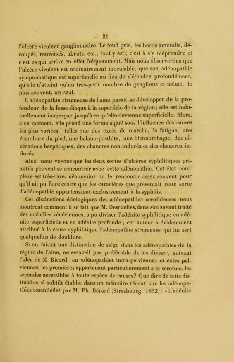 l’ulcère virulent ganglionnaire. Le fond gris, les bords arrondis, dé- coupés, renversés, abruts, etc., tout y est; c’est à s’y méprendre et c’est ce qui arrive en effet fréquemment. Mais nous observerons que l’ulcère virulent est ordinairement inoculable, que son adénopathie symptomatique est superficielle au lieu de s’étendre profondément, qu’elle n’atteint qu’un très-petit nombre de ganglions et même, le plus souvent, un seul. L’adénopathie strumeuse de l’aine paraît se développer de la pro- fondeur de la fosse iliaque à la superficie de la région; elle est habi- tuellement inaperçue jusqu’à ce qu’elle devienne superficielle. Alors, à ce moment, elle prend une forme aiguë sous l’influence des causes les plus variées, telles que des excès de marche, la fatigue, une écorchure du pied, une balano-posthite, une blennorrhagie, des ul- cérations herpétiques, des chancres non indurés et des chancres in- durés. Ainsi nous voyons que les deux sortes d’ulcères syphilitiques pri- mitifs peuvent se rencontrer avec celte adénopathie. Cet état com- plexe est très-rare, néanmoins on le rencontre assez souvent pour qu’il ait pu faire croire que les caractères que présentait cette sorte d’adénopathie appartenaient exclusivement à la syphilis. Ces distinctions étiologiques des adénopathies scrofuleuses nous montrent comment il se fait que M. Desruelles,dans son savant traité des maladies vénériennes, a pu diviser l’adénite syphilitique en adé- nite superficielle et en adénite profonde ; cet auteur a évidemment attribué à la cause syphilitique l’adénopathie strumeuse qui lui sert quelquefois de doublure. Si on faisait une distinction de siège dans les adénopathies de la région de l’aine, ne serait-il pas préférable de les diviser, suivant l’idée de M. Ricord, en adénopathies intra-pelviennes et extra-pel- viennes, les premières appartenant particulièrement à la scrofule, les secondes accessibles à toute espèce de causes? Que dire de cette dis- tinction si subtile établie dans un mémoire récent sur les adénopa- thies essentielles par M. Ph. Bérard (Strasbourg, 1852) : «L’adénite