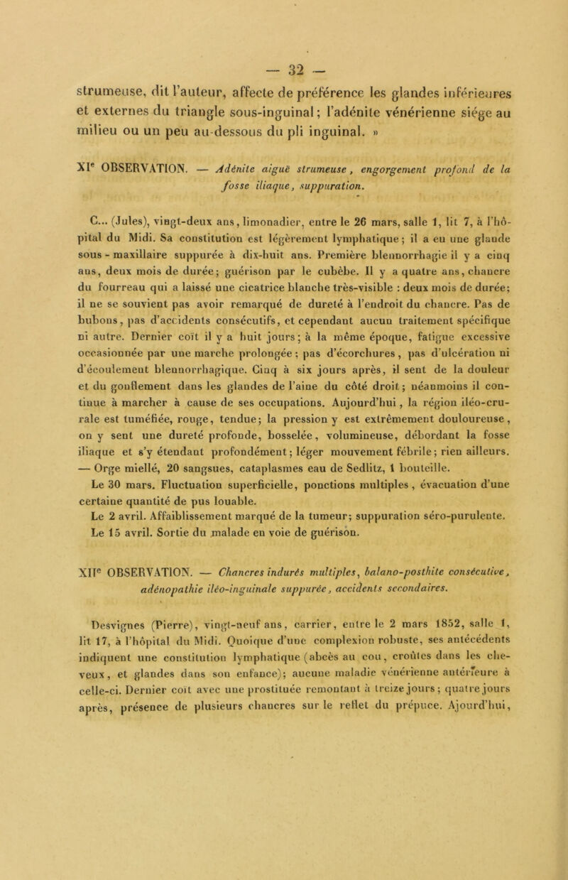 strumeuse, dit rauteur, affecte de préférence les glandes inférieures et externes du triangle sous-inguinal; l’adénite vénérienne siège au milieu ou un peu au-dessous du pli inguinal. » OBSERVATION. — Adénite aiguë strumeuse, engorgement profond de la fosse iliaque, suppuration. G... (Jules), viHgt-deux ans, limonadier, entre le 26 mars, salle 1, lit 7, à rhô- pital du Midi. Sa constitution est légèrement lymphatique; il a eu une glande sous - maxillaire suppurée à dix-huit ans. Première blennorrhagie il y a cinq ans, deux mois de durée; guérison par le cubèbe. 11 y a quatre ans, chancre du fourreau qui a laissé une cicatrice blanche très-visible ; deux mois de durée; il ne se souvient pas avoir remarqué de dureté à l’endroit du chancre. Pas de bubons, pas d’accidents consécutifs, et cependant aucun traitement spécifique ci autre. Dernier coït il y a huit jours; à la même époque, fatigue excessive occasionnée par une marche prolongée ; pas d’écorchures , pas d’ulcération ni d’écoulement blennorrhagique. Cinq à six jours après, il sent de la douleur et du gonflement dans les glandes de l’aine du côté droit ; néanmoins il con- tinue à marcher à cause de ses occupations. Aujourd’hui, la région iléo-cru- rale est tuméfiée, rouge, tendue; la pression y est extrêmement douloureuse, on y sent une dureté profonde, bosselée, volumineuse, débordant la fosse iliaque et s’y étendant profondément; léger mouvement fébrile; rien ailleurs. — Orge miellé, 20 sangsues, cataplasmes eau de Sedlitz, 1 bouteille. Le 30 mars. Fluctuation superficielle, ponctions multiples, évacuation d’une certaine quantité de pus louable. Le 2 avril. Affaiblissement marqué de la tumeur; suppuration séro-purulente. Le 15 avril. Sortie du malade en voie de guérison. XIT® OBSERVATION. — Chancres indurés multiples^ balano-posthite consécutive, adénopathie iléo-inguinale suppurée, accidents secondaires. \ Desvignes (Pierre), vingt-neuf ans, carrier, entre le 2 mars 1852, salle 1, lit 17, à l’hôpital du Midi. Quoique d’une complexion robuste, ses antécédents indiquent une constitution lymphatique (abcès au cou, croûtes dans les che- veux, et glandes dans son enfance); aucune maladie vénérienne antéiTeure à celle-ci. Dernier coït avec une prostituée remontant à treize jours; quatre jours après, présence de plusieurs chancres sur le reflet du prépuce. Ajourd’hui,