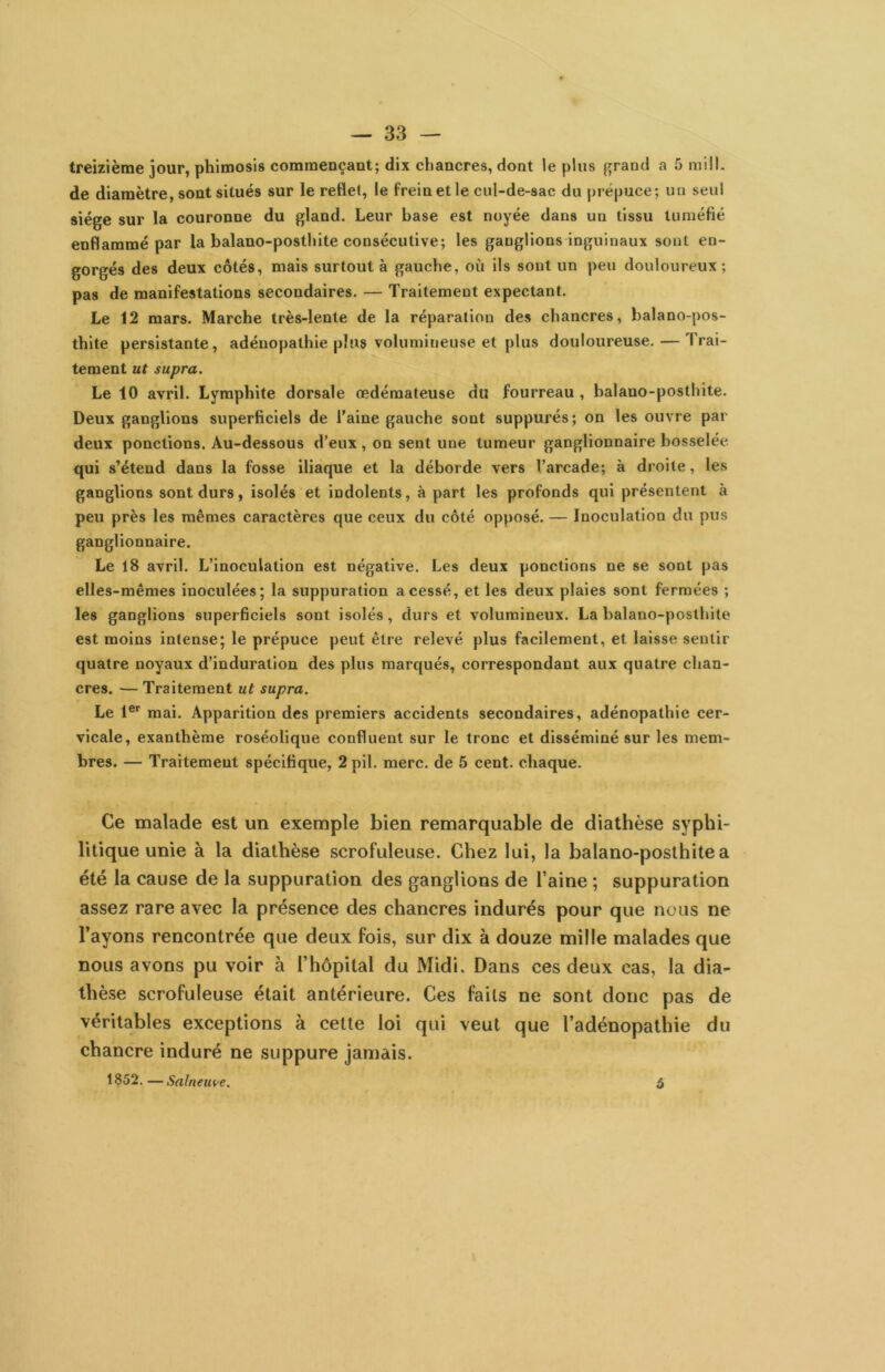 treizième jour, phimosis commençant; dix chancres, dont le plus {^rand a 5 mül. de diamètre, sont situés sur le reflet, le frein et le cul-de-sac du pré|)uce; un seul siège sur la couronne du gland. Leur base est noyée dans un tissu tuméfié enflammé par la balano-posthite consécutive; les ganglions inguinaux sont en- gorgés des deux côtés, mais surtout à gauche, où ils sont un peu douloureux; pas de manifestations secondaires. — Traitement expectant. Le 12 mars. Marche très-lente de la réparation des chancres, balano-pos- thite persistante, adénopathie plus volumineuse et plus douloureuse. — Trai- tement ut supra. Le 10 avril. Lymphite dorsale œdémateuse du fourreau , balano-posthite. Deux ganglions superficiels de l'aine gauche sont suppurés; on les ouvre par deux ponctions. Au-dessous d’eux, on sent une tumeur ganglionnaire bosselée qui s’étend dans la fosse iliaque et la déborde vers l’arcade; à droite, les ganglions sont durs, isolés et indolents, à part les profonds qui présentent à peu près les mêmes caractères que ceux du côté opposé. — Inoculation du pus ganglionnaire. Le 18 avril. L’inoculation est négative. Les deux ponctions ne se sont pas elles-mêmes inoculées; la suppuration a cessé, et les deux plaies sont fermées ; les ganglions superficiels sont isolés, durs et volumineux. La balano-posthite est moins intense; le prépuce peut être relevé plus facilement, et laisse sentir quatre noyaux d’induration des plus marqués, correspondant aux quatre chan- cres. — Traitement ut supra. Le 1®’’ mai. Apparition des premiers accidents secondaires, adénopathie cer- vicale, exanthème roséolique confluent sur le tronc et disséminé sur les mem- bres. — Traitement spécifique, 2 pii. merc. de 5 cent, chaque. Ce malade est un exemple bien remarquable de diathèse syphi- litique unie à la diathèse scrofuleuse. Chez lui, la balano-posthite a été la cause de la suppuration des ganglions de l’aine ; suppuration assez rare avec la présence des chancres indurés pour que nous ne l’ayons rencontrée que deux fois, sur dix à douze mille malades que nous avons pu voir à l’hôpital du Midi. Dans ces deux cas, la dia- thèse scrofuleuse était antérieure. Ces faits ne sont donc pas de véritables exceptions à cette loi qui veut que l’adénopathie du chancre induré ne suppure jamais. 1852. —Salnetn>e. ô