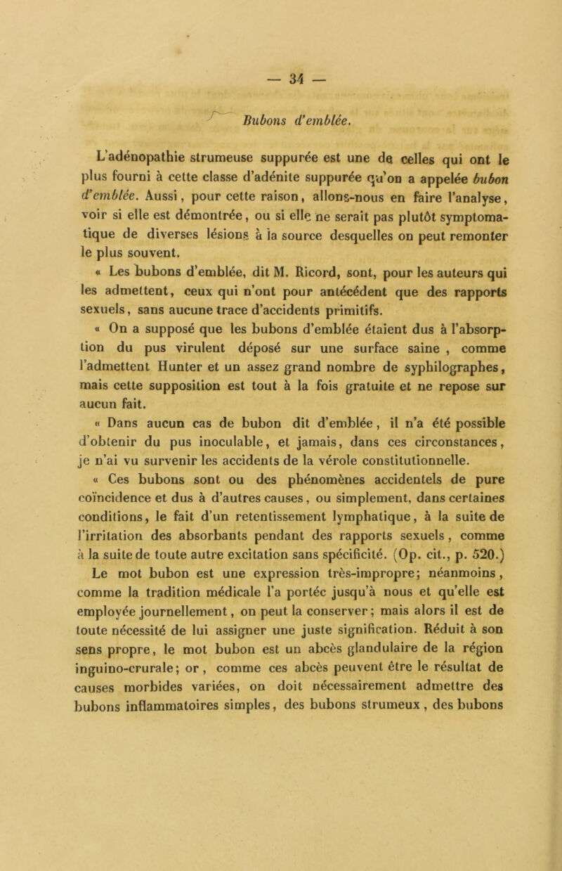 ^ Bubons (tremblée. L’adénopathie strumeuse suppurée est une de celles qui ont le plus fourni à cette classe d’adénite suppurée qu'on a appelée bubon d’emblée. Aussi, pour celte raison, allons-nous en faire l’analyse, voir si elle est démontrée, ou si elle ne serait pas plutôt symptoma- tique de diverses lésions à la source desquelles on peut remonter le plus souvent. « Les bubons d’emblée, dit M. Ricord, sont, pour les auteurs qui les admettent, ceux qui n’ont pour antécédent que des rapports sexuels, sans aucune trace d’accidents primitifs. « On a supposé que les bubons d’emblée étaient dus à l’absorp- tion du pus virulent déposé sur une surface saine , comme l’admettent Hunter et un assez grand nombre de syphilographes, mais cette supposition est tout à la fois gratuite et ne repose sur aucun fait. « Dans aucun cas de bubon dit d’emblée, il n’a été possible d’obtenir du pus inoculable, et jamais, dans ces circonstances, je n’ai vu survenir les accidents de la vérole constitutionnelle. « Ces bubons sont ou des phénomènes accidentels de pure coïncidence et dus à d’autres causes, ou simplement, dans certaines conditions, le fait d’un retentissement lymphatique, à la suite de l’irritation des absorbants pendant des rapports sexuels, comme à la suite de toute autre excitation sans spécificité. (Op. cil., p. 520.) Le mot bubon est une expression très-impropre; néanmoins, comme la tradition médicale l’a portée jusqu’à nous et qu’elle est employée journellement, on peut la conserver ; mais alors il est de toute nécessité de lui assigner une juste signification. Réduit à son sens propre, le mot bubon est un abcès glandulaire de la région in gui no-cru raie; or, comme ces abcès peuvent être le résultat de causes morbides variées, on doit nécessairement admettre des bubons inflammatoires simples, des bubons strumeux , des bubons