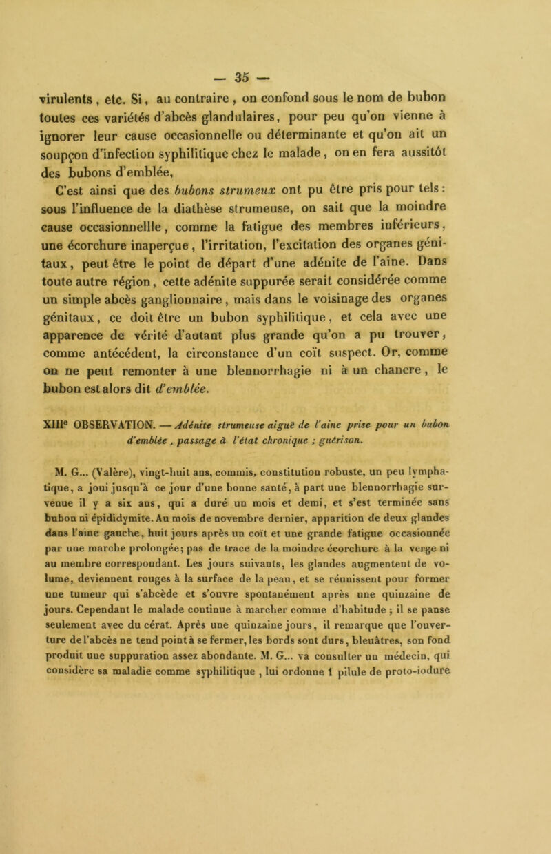 virulents, etc. Si, au contraire , on confond sous le nom de bubon toutes ces variétés d’abcès glandulaires, pour peu qu’on vienne à ignorer leur cause occasionnelle ou déterminante et qu’on ait un soupçon d’infection syphilitique chez le malade, on en fera aussitôt des bubons d’emblée. C’est ainsi que des bubons strumeux ont pu être pris pour tels : sous l’influence de la diathèse strumeuse, on sait que la moindre cause occasionnellle, comme la fatigue des membres inférieurs, une écorchure inaperçue, l’irritation, l’excitation des organes géni- taux, peut être le point de départ d’une adénite de l’aine. Dans toute autre région, cette adénite suppurée serait considérée comme un simple abcès ganglionnaire, mais dans le voisinage des organes génitaux, ce doit être un bubon syphilitique, et cela avec une apparence de vérité d’autant plus grande qu’on a pu trouver, comme antécédent, la circonstance d’un coït suspect. Or, comme on ne peut remonter à une blennorrhagie ni à un chancre, le bubon est alors dit d’emblée. XIII® OBSERVATION. — Adénite strumeuse aiguë de l'aine prise pour un bubon d'emblée , passage à l’état chronique ; guérison. M. G... (Valère), vingt-huit ans, commis, constitution robuste, un peu lympha- tique, a joui jusqu’à ce jour d’une bonne santé, à part une blennorrhagie sur- venue il y a six ans, qui a duré un mois et demi, et s’est terminée sans bubon ni épididymite. Au mois de novembre dei nier, apparition de deux glandes dans l’aine gauche, huit jours après un coït et une grande fatigue occasionnée par une marche prolongée; pas de trace de la moindre écorchure à la verge ni au membre correspondant. Les jours suivants, les glandes augmentent de vo- lume, deviennent rouges à la surface de la peau, et se réunissent pour former une tumeur qui s’abcède et s’ouvre spontanément après une quinzaine de jours. Cependant le malade continue à marcher comme d’habitude ; il se panse seulement avec du cérat. Après une quinzaine jours, il remarque que l’ouver- ture de l’abcès ne tend pointa se fermer, les bords sont durs, bleuâtres, son fond produit une suppuration assez abondante. M. G... va consulter un médecin, qui considère sa maladie comme syphilitique , lui ordonne 1 pilule de proto-iodure