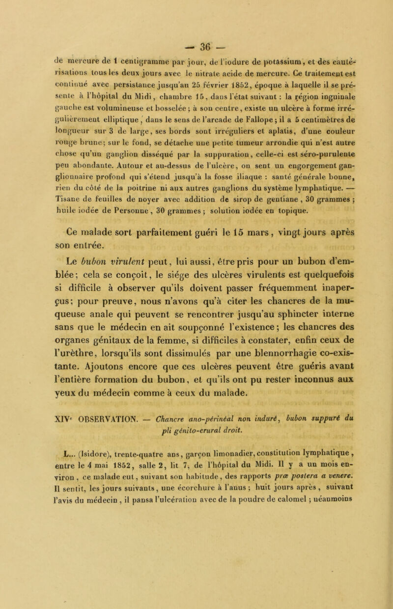 de mercure de t centigramme par jour, de l’iodure de potassium, et des cauté- risations tous les deux jours avec le nitrate acide de mercure. Ce traitement est continué avec persistance jusqu’au 25 février 1852, époque à laquelle il se pré- sente à l’hôpital du Midi, chambre 15, dans l’état suivant : la région inguinale gauche est volumineuse et bosselée ; à son centre, existe un ulcère à forme irré- gulièrement elliptique dans le sens de l’arcade de Fallope ; il a 5 centimètres de longueur sur 3 de large, ses bords sont irréguliers et aplatis, d’une couleur rouge brune; sur le fond, se détache une petite tumeur arrondie qui n’est autre chose qu’un ganglion disséqué par la suppuration, celle-ci est séro-purulente peu abondante. Autour et au-dessus de l’ulcère, on sent un engorgement gan- glionnaire profond qui s’étend jusqu’à la fosse iliaque : santé générale bonne, rien du côté de la poitrine ni aux autres ganglions du système lymphatique. — Tisane de feuilles de noyer avec addition de sirop de gentiane , 30 grammes ; huile iodée de Personne, 30 grammes ; solution iodée en topique. Ce malade sort parfaitement guéri le 15 mars, vingt jours après son entrée. Le bubon virulent peut, lui aussi, être pris pour un bubon d’em- blée; cela se conçoit, le siège des ulcères virulents est quelquefois si difficile à observer qu’ils doivent passer fréquemment inaper- çus ; pour preuve, nous n’avons qu’à citer les chancres de la mu- queuse anale qui peuvent se rencontrer jusqu’au sphincter interne sans que le médecin en ait soupçonné l’existence ; les chancres des organes génitaux de la femme, si difficiles à constater, enfin ceux de l’urèthre, lorsqu’ils sont dissimulés par une blennorrhagie co-exis- tante. Ajoutons encore que ces ulcères peuvent être guéris avant l’entière formation du bubon, et qu’ils ont pu rester inconnus aux yeux du médecin comme à ceux du malade. X1V« OBSERVATION. — Chancre ano-pérlnéal non induré^ bubon suppuré du pli génilo-crural droit. L... (Isidore), trenle-quatre ans, garçon limonadier,constitution lymphatique, entre le 4 mai 1852, salle 2, lit 7^ de l’hôpital du Midi. Il y a un mois en- viron , ce malade eut, suivant son habitude, des rapports prœ postera a venere. Il sentit, les jours suivants, une écorchure à l’anus ; huit jours après , suivant l’avis du médecin , il pansa l’ulcération avec de la poudre de calomel ; néanmoins