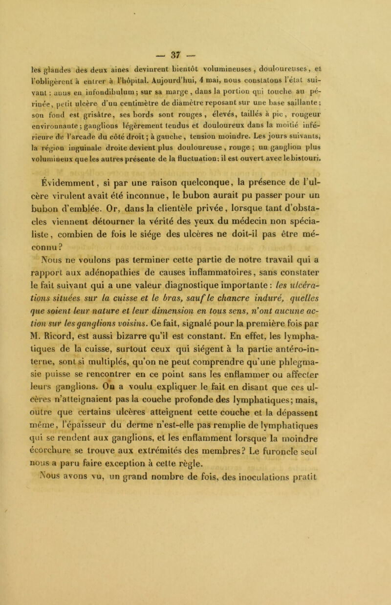les glandes des deux aines devinrent bientôt volumineuses, douloureuses, et l’obligèrent à entrer à l’hôpital. Aujourd’hui, 4 mai, nous constatons l’état sui- vant : anus en iufondihulum ; sur sa marge, dans la portion qui touche au pé- rinée, petit ulcère d’un centimètre de diamètre reposant sur une base saillante; son fond est grisâtre, ses bords sont rouges, élevés, taillés à pic, rougeur environnante ; ganglions légèrement tendus et douloureux dans la moitié infé- rieure de l’arcade du côté droit ; à gauche, tension moindre. Les jours suivants, la région inguinale droite devient plus douloureuse , rouge ; un ganglion plus volumineux que les autres présente de la fluctuation: il est ouvert avec lebistouri. Évidemment, si par une raison quelconque, la présence de l’ul- cère virulent avait été inconnue, le bubon aurait pu passer pour un bubon d’emblée. Or, dans la clientèle privée, lorsque tant d’obsta- cles viennent détourner la vérité des yeux du médecin non spécia- liste , combien de fois le siège des ulcères ne doit-il pas être mé- connu ? Nous ne voulons pas terminer cette partie de notre travail qui a rapport aux adénopathies de causes inflammatoires, sans constater le fait suivant qui a une valeur diagnostique importante : les ulcéra- tions situées sur la cuisse et le bras, sauf le chancre induré, quelles que soient leur nature et leur dimension en tous sens, n’ont aucune ac- tion sur les ganglions voisins. Ce fait, signalé pour la première fois par M. Ricord, est aussi bizarre qu’il est constant. En effet, les lympha- tiques de la cuisse, surtout ceux qui siègent à la partie antéro-in- terne, sont si multiplés, qu’on ne peut comprendre qu’une phlegma- sie puisse se rencontrer en ce point sans les enflammer ou affecter leurs ganglions. On a voulu expliquer le fait en disant que ces ul- cères n’atteignaient pas la couche profonde des lymphatiques; mais, outre que certains ulcères atteignent cette couche et la dépassent même, l’épaisseur du derme n’est-elle pas remplie de lymphatiques qui se rendent aux ganglions, et les enflamment lorsque la moindre écorchure se trouve aux extrémités des membres? Le furoncle seul nous a paru faire exception à cette règle. Nous avons vu, un grand nombre de fois, des inoculations pratit