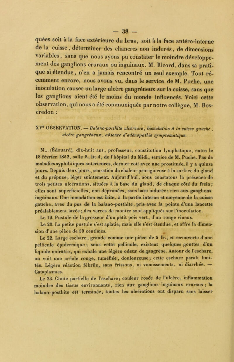 quées soit à la face extérieure du bras, soit à la face antéro-interne de la cuisse, déterminer des chancres non indurés, de dimensions variables, sans que nous ayons pu constater le moindre développe- ment des ganglions cruraux ou inguinaux. M. Ricord, dans sa prati- que si étendue, n’en a jamais rencontré un seul exemple. Tout ré- cemment encore, nous avons vu, dans le service de M. Puche, une inoculation causer un large ulcère gangréneux sur la cuisse, sans que les ganglions aient été le moins du monde influencés. Voici cette observation, qui nous a été communiquée par notre collègue, M. Bos- credon : XV® OBSERVATION. —Balano-posthite ulcéreuse, inoculation à la cuisse gauche, ulcère gangréneux, absence d’adénopathie symptomatique. M... (Édouard), dix-huit ans, professeur, constitution lymphatique, entre le 18 février 1852, salle 8, lit 4, de l’hôpital du Midi, service de M. Puche. Pas de maladies syphilitiques antérieures, dernier coït avec une prostituée, il y a quinze jours. Depuis deux jours, sensation de chaleur prurigineuse à la surface du gland et du prépuce; léger suintement. Aujourd’hui, nous constatons la présence de trois petites ulcérations, situées à la base du gland, de chaque côté du frein; elles sont superficielles, non déprimées, sans hase indurée; rien aux ganglions inguinaux. Une inoculation est faite, à la partie interne et moyenne de la cuisse gauche, avec du pus de la balano-posthite, pris avec la pointe d’une lancette préalablement lavée; des verres de montre sont appliqués sur l’inoculation. Le 19. Pustule de la grosseur d’un petit pois vert, d’un rouge vineux. Le 20. La petite pustule s’est aplatie; mais elle s’est étendue, et offre la dimen- sion d’une pièce de 50 centimes. Le 22. Large eschare, grande comme une pièce de 5 fr., et recouverte d’une pellicule épidermique ; sous cette pellicule, existent quelques gouttes d’un liquide noirâtre, qui exhale une légère odeur de gangrène. Autour de l’eschare, ou voit une aréole rouge, tuméfiée, douloureuse; cette eschare paraît limi- tée. Légère réaction fébrile, sans frissons, ni vomissements, ni diarrhée. — Cataplasmes. Le 23. Chute partielle de l’eschare; couleur rosée de l’ulcère, Inflammation moindre des tissus environnants, rien aux ganglions inguinaux cruraux ; la balano-posthite est terminée, toutes les ulcérations ont disparu sans laisser
