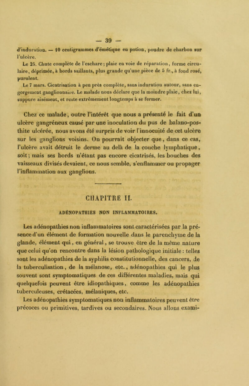 d’induralloa. — 10 centigramme» d’émétique en potion, poudre de charbon sur l’ulcère. Le 25. Chute complète de l’eschare; plaie en voie de réparation, forme circu- laire, déprimée, à bords saillants, plus grande qu’une pièce de 5 fr., à fond rosé, purulent. Le 7 mars. Cicatrisation à peu près complète, sans induration autour, sans en- gorgement ganglionnaiie. Le malade nous déclare que la moindre plaie, chez lui, suppure aisément, et reste extrêmement longtemps à se fermer. Chez ce malade, outre riotérét que nous a présenté le feit d’un ulcère gangréneux causé par une inoculation du pus de balano-pos- thite ulcérée, nous avons été surpris de voir l’innocuité de cet ulcère sur les ganglions voisins. On pourrait objecter que, dans ce cas, l’ulcère avait détruit le derme au delà de la couche lymphatique, soit ; mais ses bords n’étant pas encore cicatrisés, les bouches des vaisseaux divisés devaient, ce nous semble, s’enflammer ou propager l’inflammation aux ganglions. CHAPITRE II. ADÉNOPATHIES NON INFLAMMATOIRES. Les adénopathies non inflammatoires sont caractérisées par la pré- sence d’un élément de formation nouvelle dans le parenchyme de la glande, élément qui, en général, se trouve être de la même nature que celui qu’on rencontre dans la lésion pathologique initiale : telles sont les adénopathies de la syphilis constitutionnelle, des cancers, de la tuberculisation, de la mélanose, etc., adénopathies qui le plus souvent sont symptomatiques de ces différentes maladies, mais qui quelquefois peuvent être idiopathiques, comme les adénopathies tuberculeuses, crétacées, mélaniques, etc. Les adénopathies symptomatiques non inflammatoires peuvent être précoces ou primitives, tardives ou secondaires. Nous allons exami-