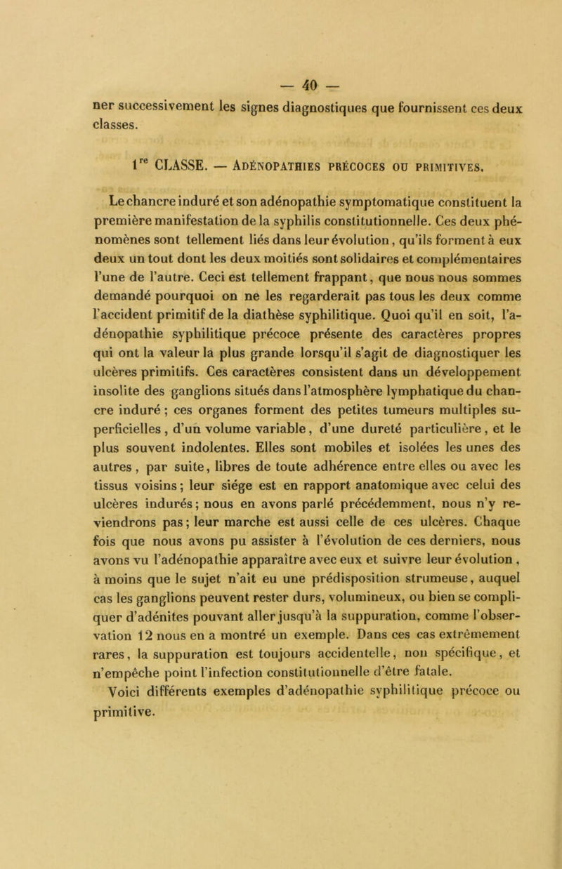 ner successivement les signes diagnostiques que fournissent ces deux classes. r® CLASSE. — Adénopathies précoces oü primitives. Le chancre induré et son adénopathie symptomatique constituent la première manifestation de la syphilis constitutionnelle. Ces deux phé- nomènes sont tellement liés dans leur évolution, qu’ils forment à eux deux un tout dont les deux moitiés sont solidaires et complémentaires l’une de l’autre. Ceci est tellement frappant, que nous nous sommes demandé pourquoi on ne les regarderait pas tous les deux comme l’accident primitif de la diathèse syphilitique. Quoi qu’il en soit, l’a- dénopathie syphilitique précoce présente des caractères propres qui ont la valeur la plus grande lorsqu’il s’agit de diagnostiquer les ulcères primitifs. Ces caractères consistent dans un développement insolite des ganglions situés dans l’atmosphère lymphatique du chan- cre induré ; ces organes forment des petites tumeurs multiples su- perficielles, d’un volume variable, d’une dureté particulière, et le plus souvent indolentes. Elles sont mobiles et isolées les unes des autres , par suite, libres de toute adhérence entre elles ou avec les tissus voisins; leur siège est en rapport anatomique avec celui des ulcères indurés ; nous en avons parlé précédemment, nous n’y re- viendrons pas ; leur marche est aussi celle de ces ulcères. Chaque fois que nous avons pu assister à l’évolution de ces derniers, nous avons vu l’adénopathie apparaître avec eux et suivre leur évolution , à moins que le sujet n’ait eu une prédisposition strumeuse, auquel cas les ganglions peuvent rester durs, volumineux, ou bien se compli- quer d’adénites pouvant aller jusqu’à la suppuration, comme l’obser- vation 12 nous en a montré un exemple. Dans ces cas extrêmement rares, la suppuration est toujours accidentelle, non spécifique, et n’empêche point l’infection constitutionnelle d’être fatale. Voici différents exemples d’adénopathie syphilitique précoce ou primitive.