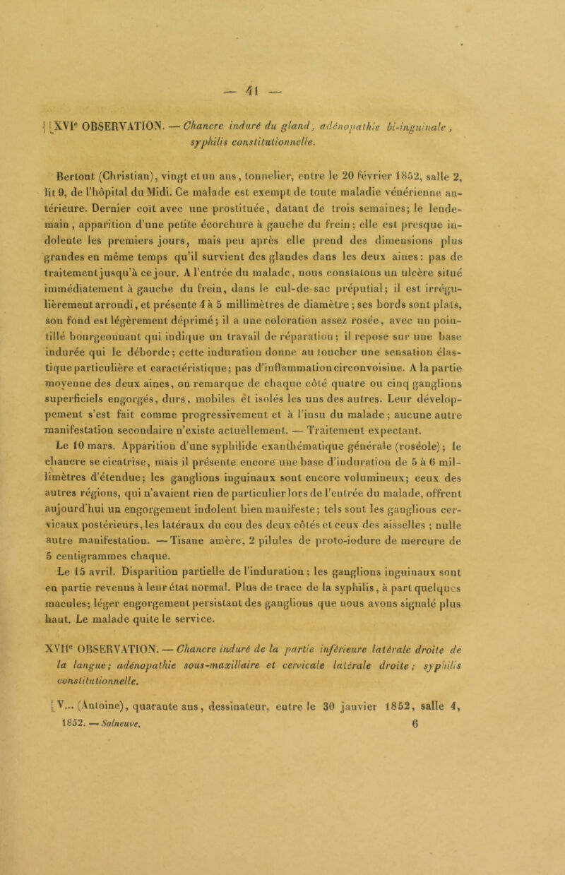 I [XVI® OBSERVATION. — Chancre induré du gland, adcnopaihie bi -inguinale, syphilis constitulionnelle. Berlont (Christian), vingt etun ans, tonnelier, entre le 20 février 1852, salle 2, lit 9, de l’hôpital du Midi. Ce malade est exempt de toute maladie vénérienne an- térieure. Dernier coït avec une prostituée, datant de trois semaines; le lende- main , apparition d’une petite écorchure à gauche du frein; elle est presque in- dolente les premiers jours, mais peu aj)rès elle prend des dimensions plus grandes en même temps qu’il survient des glandes dans les deux aines; pas de traitement jusqu’à ce jour. A l’entrée du malade, nous constatons un ulcère situé immédiatement à gauche du frein, dans le cul-de-sac préputial; il est irrégu- lièrement arrondi, et présente 4 à 5 millimètres de diamètre ; ses bords sont plats, son fond est légèrement déprimé; il a une coloration assez rosée, avec un poin- tillé bourgeonnant qui indique un travail de réparation; il repose sur une base indurée qui le déborde; cette induration donne au loucher une sensation élas- tique particulière et caractéristique; pas d’inflammationcirconvoisine. A la partie moyenne des deux aines, on remarque de chaque côté quatre ou cinq ganglions superficiels engorgés, durs, mobiles et isolés les uns des autres. Leur dévelop- pement s’est fait comme progressivement et à l’insu du malade ; aucune autre manifestation secondaire n’existe actuellement. — Traitement expectant. Le 10 mars. Apparition d’une syphllide exanthématique générale (roséole); le chancre se cicatrise, mais il présente encore une base d’induration de 5 à 6 mil- limètres d’étendue; les ganglions inguinaux sont encore volumineux; ceux des autres réglons, qui n’avaient rien de particulier lors de l’entrée du malade, offrent aujourd’hui un engorgement indolent bien manifeste; tels sout les ganglions cer- vicaux postérieurs, les latéraux du cou des deux côtés et ceux des aisselles ; nulle autre manifestation. —Tisane amère, 2 pilules de prolo-iodure de mercure de 5 centigrammes chaque. Le 15 avril. Disparition partielle de l’induration ; les ganglions inguinaux sont en partie revenus à leur état normal. Plus de trace de la syphilis, à part quelques macules; léger engorgement persistant des ganglions que nous avons signalé plus haut. Le malade quite le service. XVll® OBSERVATION. — Chancre induré de la partie inférieure latérale droite de la langue; adénopathie sous~maxillaire et cervicale latérale droite; syphilis constitutionnelle. : V... (Antoine), quarante ans, dessinateur, entre le 30 janvier 1852, salle 4, 1852.—Salneuve, 6