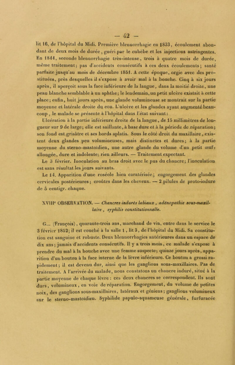 Ht 16, de l’hôpital du Midi. Première blenuorrhagie en 1833, écoulement abon- dant de deux mois de durée, guéri par le cubèbe et les injections astringentes. En 1844, seconde blennorrhagie très-intense, trois à quatre mois de durée, même traitement; pas d’accidents consécutifs à ces deux écoulements; santé parfaite jusqu’au mois de décembre 1851. A cette époque, orgie avec des pro- stituées, près desquelles il s’expose à avoir mal à la bouche. Cinq à six jours après, il aperçoit sous la face inférieure de la langue, dans la moitié droite, une peau blanche semblable à un aphthe ; le lendemain, un petit ulcère existait à cette place; enfin, huit jours après, une glande volumineuse se montrait sur la partie moyenne et latérale droite du. cou. L’ulcère et les glandes ayant augmenté beau- coup , le malade se présente à l’hôpital dans l’état suivant: Ulcération à la partie inférieure droite de la langue, de 15 millimètres de lon- gueur sur 9 de large; elle est saillante, à base dure et à la période de réparation ; son fond est grisâtre et ses bords aplatis. Sous le côté droit du maxillaire, exis- tent deux glandes peu volumineuses, mais distinctes et dures; à la partie moyenne du sterno-mastoïdien, une autre glande du volume d’un petit œuf» allongée, dure et indolente; rien ailleurs. — Traitement expectant. Le 3 février. Inoculation au bras droit avec le pus du chancre; l’inoculation est sans résultat les jours suivants. Le 14. Apparition d’une roséole bien caratérisée ; engorgement des glandes cervicales postérieures ; croûtes dans les cheveux. — 2 pilules de proto-iodure de Ô cenligr. chaque. XVIII® OBSERVATION. — Chancres indurés labiaux , adénopathie sous-maxil~ laire , syphilis constitutionnelle. G... (François), quarante-trois ans, marchand de vin, entre dans le service le 3 février 1852; il est couché à la salle 1, lit 3, de l’hôpital du Midi. Sa constitu- tion est sanguine et robuste. Deux blennorrhagies antérieures dans un espace de dix ans; jamais d’accidents consécutifs. Il y a trois mois, ce malade s’expose à prendre du mal à la bouche avec une femme suspecte; quinze jours après, appa- rition d’un bouton à la face interne de la lèvre inférieure. Ce bouton a grossi ra- pidement ; il est devenu dur, ainsi que les ganglions sous-maxillaires. Pas de traitement. A l’arrivée du malade, nous constatons un chancre induré, situé à la partie moyenne de chaque lèvre : ces deux chancres se correspondent. Ils sont durs, volumineux, en voie de réparation. Engorgement, du volume de petites noix, des ganglions sous-maxillaires, latéraux et géniens; ganglions volumineux sur le sterno-mastoïdien. Syphilide papulo-squameuse générale, furfuracée
