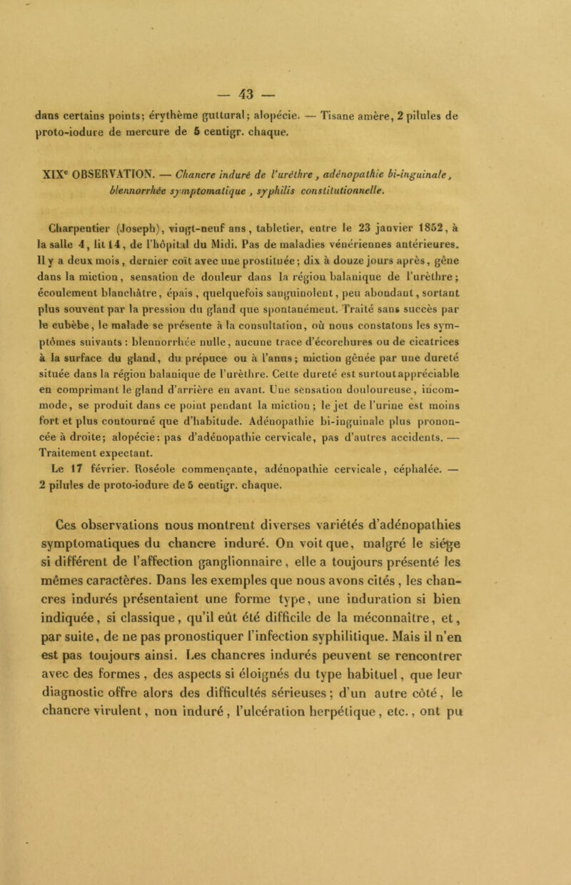 dans certains points; érythème guttural; alopécie. — Tisane amère, 2 pilules de proto-iodure de mercure de 6 centigr. chaque. XIX® OBSERVATION. —■ Chancre induré de l’uréthre , adénopathie bi-inguina(e^ ùlennorrhéc spnptomatique j s/philis constitutionnelle. Charpentier (Joseph), ’viogt-neuf ans, tabletier, entre le 23 janvier 1852, à la salle 4, lit 14, de l’hôpital du Midi. Pas de maladies vénériennes antérieures. Il y a deux mois, dernier coït avec une prostituée ; dix à douze jours après, gêne dans la miction, sensation de douleur dans la région balanique de l’urèthre ; écoulement blanchâtre, épais , quelquefois sanguinolent, peu abondant, sortant plus souvent par la pression du gland que spontanément. Traité sans succès par le cubèbe, le malade se présente à la consultation, où nous constatons les sym- ptômes suivants : blennorrhée nulle, aucune trace d’écorchui’es ou de cicatrices à la surface du gland, du prépuce ou à l’anus; miction gênée par une dureté située dans la région balanique de l’urèthre. Celte dureté est surtout appréciable en comprimant le gland d’arrière en avant. Due sensation douloureuse, incom- mode, se produit dans ce point pendant la miction; le jet de l’urine est moins fort et plus contourné que d’habitude. Adénopathie bi-inguinale plus pronon- cée à droite; alopécie; pas d’adénopathie cervicale, pas d’autres accidents.— Traitement expectant. Le 17 février. Roséole commençante, adénopathie cervicale, céphalée. — 2 pilules de proto-iodure de 5 centigr. chaque. Ces observations nous montrent diverses variétés d’adénopathies symptomatiques du chancre induré. On voit que, malgré le siège si différent de l’affection ganglionnaire, elle a toujours présenté les mêmes caractères. Dans les exemples que nous avons cités, les chan- cres indurés présentaient une forme type, une induration si bien indiquée, si classique, qu’il eût été difficile de la méconnaître, et, par suite, de ne pas pronostiquer l’infection syphilitique. Mais il n’en est pas toujours ainsi, l.es chancres indurés peuvent se rencontrer avec des formes , des aspects si éloignés du type habituel, que leur diagnostic offre alors des difficultés sérieuses ; d’un autre côté, le chancre virulent, non induré, l’ulcération herpétique, etc., ont pu