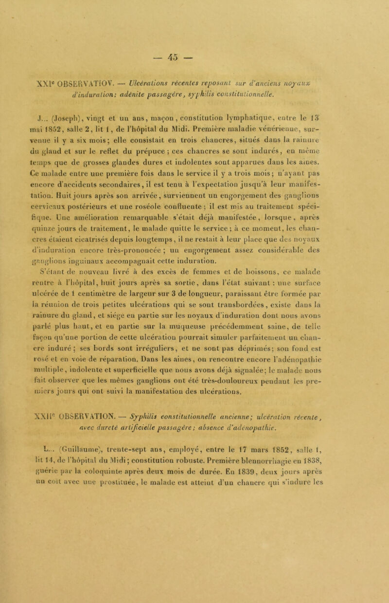 XXl*^ OBSEPiVATiOV. — Ulcérations récentes reposant sur d’anciens noyaux d’induration; adénite passagère, syphilis constitutionnelle. •I... (Jose|)li), vingt et un ans, maçon, constitution lymphatique, entre le 13 mai 1852, salle 2, lit 1, de l’hôpital du Midi. Première maladie vénérienne, sur- venue il y a six mois; elle consistait en trois chancres, situés dans la rainure du gland et sur le rellet du prépuce; ces chancres se sont indurés, eu même temps que de grosses glandes dures et indolentes sont apparues dans les âmes. Ce malade entre une première fois dans le service il y a li'ois mois; n’ayant pas encore d’accidents secondaires, il est tenu à l’expectation jusqu’à leur manifes- tation. Huit jours après son arrivée, surviennent un engorgement des ganglions cervicaux postérieurs et une roséole conlluente ; il est mis au traitement spéci- fique. Une amélioi'ation remarquable s’était déjà manifestée, lorsque, après qxiinze jours de traitement, le malade quitte le service; à ce moment, les chan- cres étaient cicatrisés depuis longtemps, il ne restait à leur place que des noyaux d’induration encore très-prononcée ; un engorgement assez considérable des ganglions inguinaux accompagnait cette induration. S’étant de nouveau livré à des excès de femmes et de boissons, ce malade rentre à riiô|)ltal, huit jours après sa sortie, dans l’état suivant : une surface ulcérée de 1 centimètre de largeur sur 3 de longueur, pai aissauL être formée par la réunion de trois petites ulcérations qui se sont transbordées, existe dans la rainure du gland, et siège en partie sur les noyaux d’induration dont nous avons parlé plus haut, et eu partie sur la muqueuse précédemment saine, de telle façon qu’une portion de cette ulcération pourrait simuler parfaitement un chan- cre induré: ses bords sont irréguliers, et ne sont pas déprimés; son fond est rosé et en voie de réparation. Dans les aines, on rencontre encore l’adénopathie multiple. Indolente et superficielle que nous avons déjà signalée; le malade nous fait observer que les mêmes ganglions ont été très-douloureux pendant les pre- miers jours qui ont suivi la manifestation des ulcérations. XXIT' OBSERVATION. — Syphilis eonstitutionnelle ancienne; ulcération récente, acec dureté artificielle passagère ; absence d’adénopathie. L... 'Guillaume), trente-sept ans, employé, entre le 17 mars 1852, salle 1, lit 14, de l’hôpital du .Midi ; constitution robuste. Première blennorrhagie en 1838, guérie par la coloquinte après deux mois de durée. En 1839, deux jours après un coït avec une prostituée, le malade est atteint d’un chancre qui s’indure les