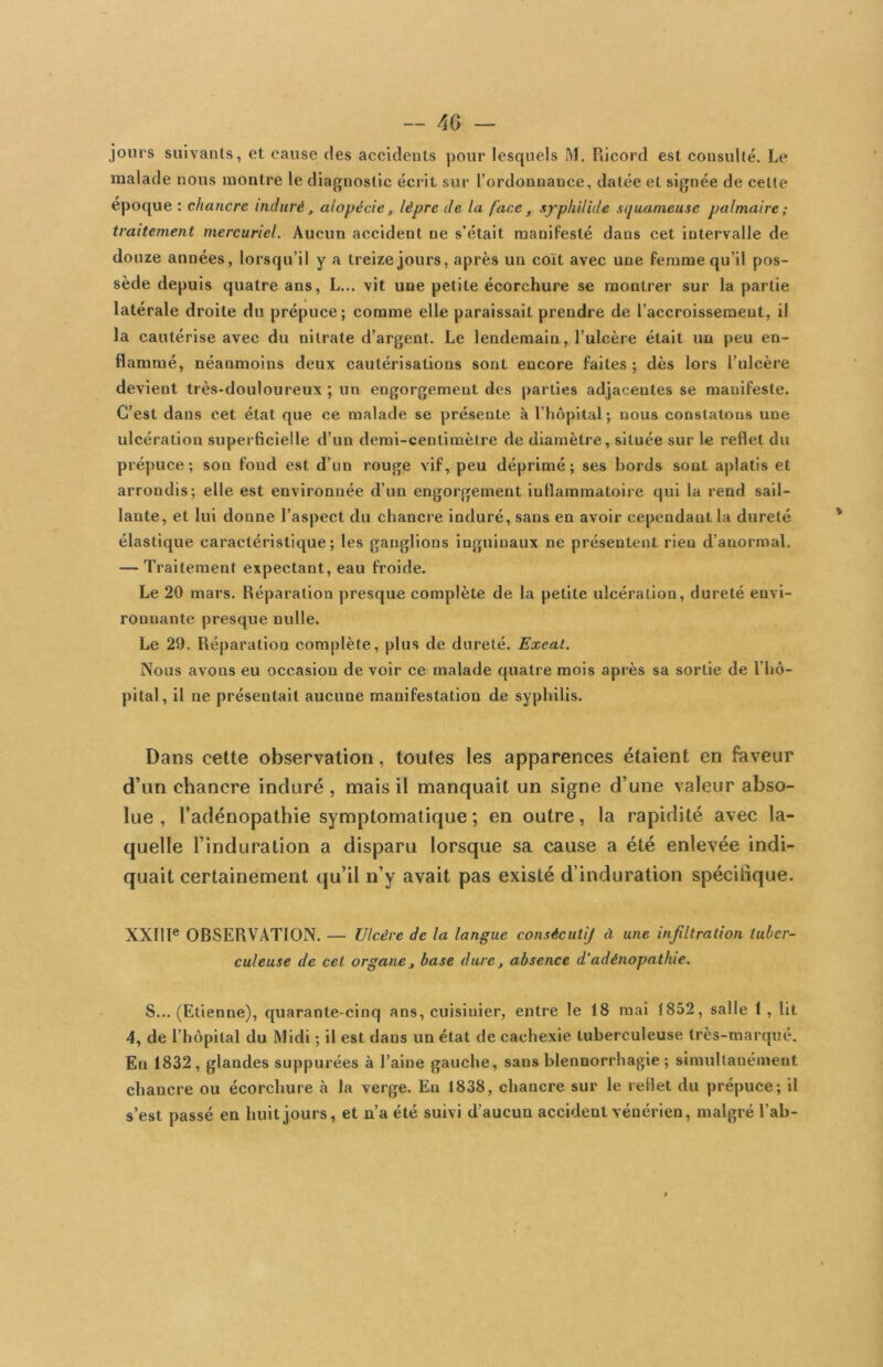 jours suivants, et cause des accidents pour lesquels M. Pdcord est consulté. Le malade nous montre le diagnostic écrit sur l’ordonnance, datée et signée de cette époque : chancre induré, alopécie, lèpre de la face, xyphilide squameuse palmaire; traitement mercuriel. Aucun accident ne s’était manifesté dans cet intervalle de douze années, lorsqu’il y a treize jours, après un coït avec une femme qu’il pos- sède depuis quatre ans, L... vit une petite écorchure se montrer sur la partie latérale droite du prépuce; comme elle paraissait prendre de l’accroissement, il la cautérise avec du nitrate d’argent. Le lendemain, l’ulcère était un peu en- flammé, néanmoins deux cautérisations sont encore faites ; dès lors l’ulcère devient très-douloureux ; un engorgement des parties adjacentes se manifeste. C’est dans cet état que ce malade se présente à l’hôpital; nous constatons une ulcération superficielle d’un demi-centinièlre de diamètre, située sur le reflet du prépuce ; son fond est d’un rouge vif, peu déprimé ; ses bords sont aplatis et arrondis; elle est environnée d’un engorgement inflammatoire qui la rend sail- lante, et lui donne l’aspect du chancre induré, sans en avoir cependant la dureté élastique caractéristique; les ganglions inguinaux ne présentent rien d’anormal. — Traitement expectant, eau froide. Le 20 mars. Réparation presque complète de la petite ulcération, dureté envi- ronnante presque nulle. Le 29. Réparation complète, plus de dureté. Exeat. Nous avons eu occasion de voir ce malade quatre mois après sa sortie de l’hô- pital, il ne présentait aucune manifestation de syphilis. Dans cette observation, toutes les apparences étaient en faveur d’un chancre induré , mais il manquait un signe d’une valeur abso- lue , l’adénopathie symptomatique ; en outre, la rapidité avec la- quelle l’induration a disparu lorsque sa cause a été enlevée indi- quait certainement qu’il n’y avait pas existé d’induration spécifique. XXÏII® OBSERVATION. — Ulcère de la langue consécutij à une infiltration tuber- culeuse de cet organe^ base dure, absence d’adénopathie. S... (Etienne), quarante-cinq ans, cuisinier, entre le 18 mai 1852, salle 1, lit 4, de l’hôpital du Midi ; il est dans un état de cachexie tuberculeuse très-marqué. En 1832, glandes suppurées à l’aine gauche, sans blennorrhagie ; simultanément chancre ou écorchure à la verge. En 1838, chancre sur le reflet du prépuce; il s’est passé en huit jours, et n’a été suivi d’aucun accident vénérien, malgré l’ab-