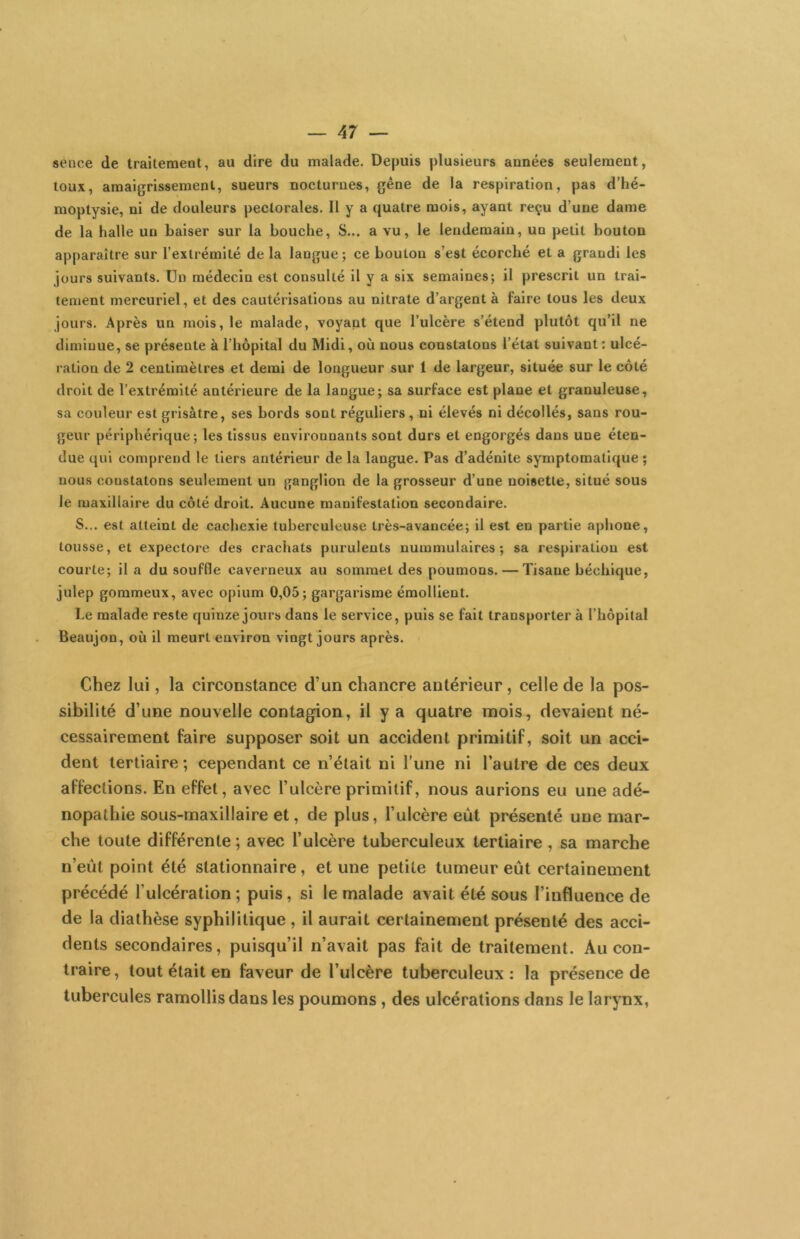 sence de traitement, au dire du malade. Depuis plusieurs années seulement, toux, amaigrissement, sueurs nocturnes, gène de la respiration, pas d’hé- moptysie, ni de douleurs pectorales. Il y a quatre mois, ayant reçu d’une dame de la halle un baiser sur la bouche. S... a vu, le lendemain, un petit bouton apparaître sur l’extrémité de la langue; ce bouton s’est écorché et a grandi les jours suivants. Un médecin est consulté il y a six semaines; il prescrit un trai- tement mercuriel, et des cautérisations au nitrate d’argent à faire tous les deux jours. Après un mois, le malade, voyant que l’ulcère s’étend plutôt qu’il ne diminue, se présente à l’hôpital du Midi, où nous constatons l’étal suivant; ulcé- ration de 2 centimètres et demi de longueur sur 1 de largeur, située sur le côté droit de l’extrémité antérieure de la langue; sa surface est plane et granuleuse, sa couleur est grisâtre, ses bords sont réguliers, ni élevés ni décollés, sans rou- geur périphérique; les tissus environnants sont durs et engorgés dans une éten- due qui comprend le tiers antérieur de la langue. Pas d’adénite symptomatique; nous constatons seulement un ganglion de la grosseur d’une noisette, situé sous le maxillaire du côté droit. Aucune manifestation secondaire. S... est atteint de cachexie tuberculeuse très-avancée; il est en partie aphone, tousse, et expectore des crachats purulents nuramulaires ; sa respiration est courte; il a du souffle caverneux au sommet des poumons. — Tisane béchique, julep gommeux, avee opium 0,05; gargarisme émollient. Le malade reste quinze jours dans le service, puis se fait transporter à l’hôpital Beaujon, où il meurt environ vingt jours après. Chez lui, la circonstance d’un chancre antérieur, celle de la pos- sibilité d’une nouvelle contagion, il y a quatre mois, devaient né- cessairement faire supposer soit un accident primitif, soit un acci- dent tertiaire ; cependant ce n’était ni l’une ni l’autre de ces deux affections. En effet, avec l’ulcère primitif, nous aurions eu une adé- nopathie sous-maxillaire et, de plus, l’ulcère eût présenté une mar- che toute différente; avec l’ulcère tuberculeux tertiaire , sa marche n’eût point été stationnaire, et une petite tumeur eût certainement précédé l’ulcération ; puis, si le malade avait été sous l’influence de de la diathèse syphilitique, il aurait certainement présenté des acci- dents secondaires, puisqu’il n’avait pas fait de traitement. Au con- traire, tout était en faveur de l’ulcère tuberculeux; la présence de tubercules ramollis dans les poumons, des ulcérations dans le larynx,