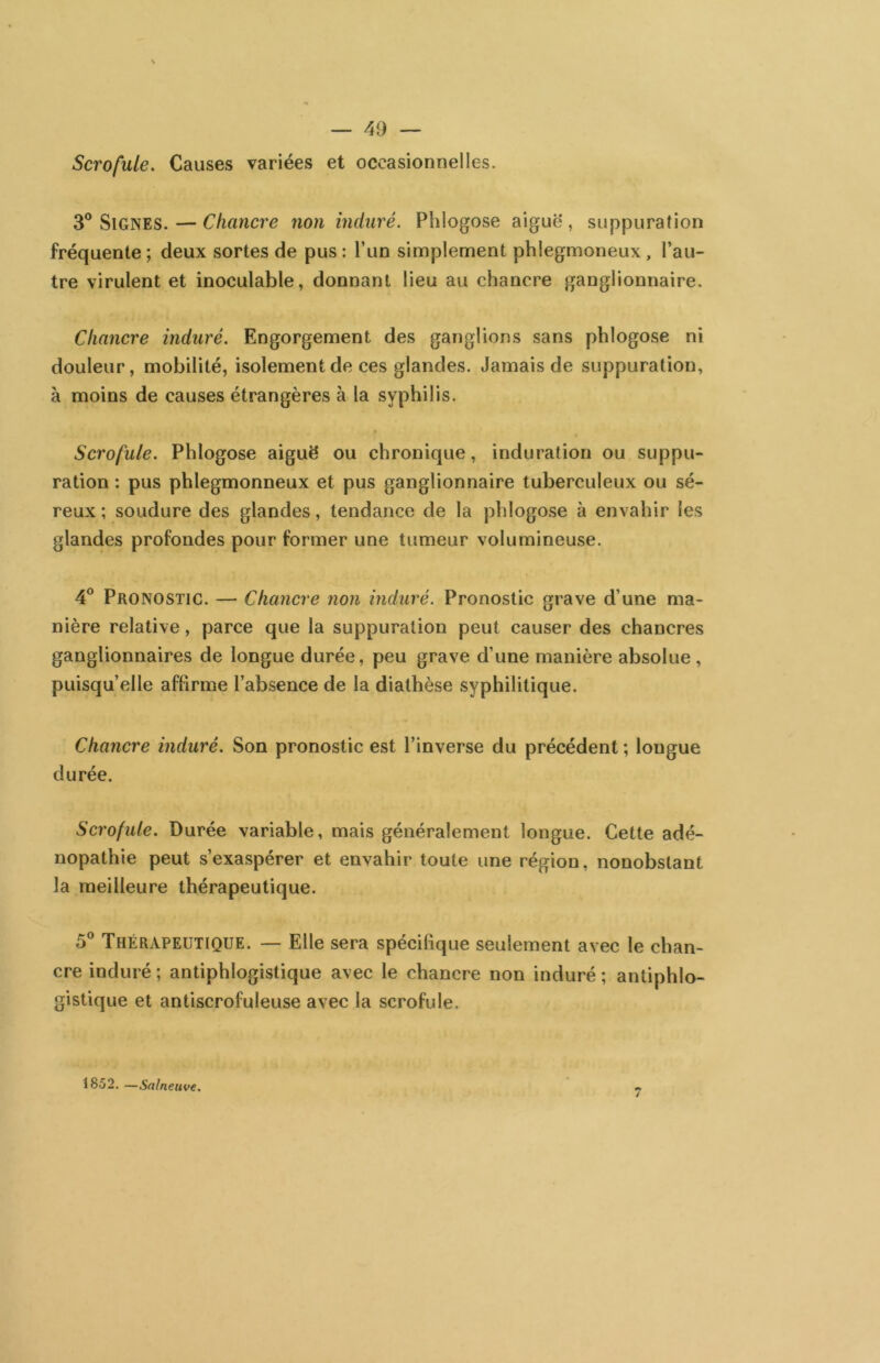Scrofule. Causes variées et occasionnelles. 3® Signes. — Chancre non induré. Phlogose aiguë, suppuration fréquente ; deux sortes de pus : l’un simplement phlegmoneux, l’au- tre virulent et inoculable, donnant lieu au chancre ganglionnaire. Chancre induré. Engorgement des ganglions sans phlogose ni douleur, mobilité, isolement de ces glandes. Jamais de suppuration, à moins de causes étrangères à la syphilis. Scrofule. Phlogose aiguë ou chronique, induration ou suppu- ration : pus phlegmonneux et pus ganglionnaire tuberculeux ou sé- reux ; soudure des glandes, tendance de la phlogose à envahir les glandes profondes pour former une tumeur volumineuse. 4° Pronostic. — Chancre non induré. Pronostic grave d’une ma- nière relative, parce que la suppuration peut causer des chancres ganglionnaires de longue durée, peu grave d’une manière absolue , puisqu’elle affirme l’absence de la diathèse syphilitique. Chancre induré. Son pronostic est l’inverse du précédent ; longue durée. Scrofule. Durée variable, mais généralement longue. Cette adé- nopathie peut s’exaspérer et envahir toute une région, nonobstant la meilleure thérapeutique. 5® Thérapeutique. — Elle sera spécifique seulement avec le chan- cre induré ; antiphlogistique avec le chancre non induré ; antiphlo- gistique et antiscrofuleuse avec la scrofule. 1852. —Salneuve^ /