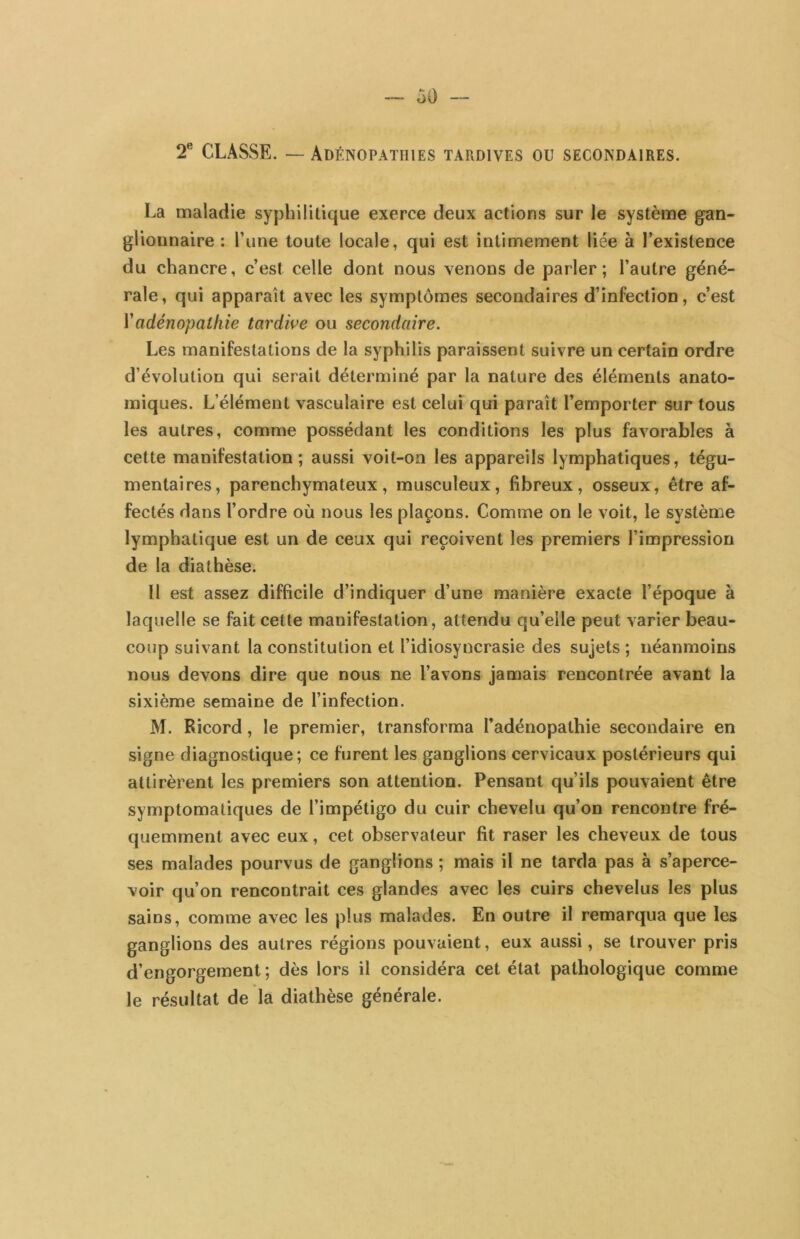 ^ CLASSE. — Adénopathies tardives ou secondaires. La maladie syphilitique exerce deux actions sur le système gan- glionnaire : l’une toute locale, qui est intimement liée à l’existence du chancre, c’est celle dont nous venons de parler; l’autre géné- rale, qui apparaît avec les symptômes secondaires d’infection, c’est ïadénopathie tardive ou secondaire. Les manifestations de la syphilis paraissent suivre un certain ordre d’évolution qui serait déterminé par la nature des éléments anato- miques. L’élément vasculaire est celui qui paraît l’emporter sur tous les autres, comme possédant les conditions les plus favorables à cette manifestation; aussi voit-on les appareils lymphatiques, tégu- mentaires, parenchymateux, musculeux, fibreux, osseux, être af- fectés dans l’ordre où nous les plaçons. Comme on le voit, le systènoe lymphatique est un de ceux qui reçoivent les premiers l’impression de la diathèse. Il est assez difficile d’indiquer d’une manière exacte l’époque à laquelle se fait cette manifestation, attendu qu’elle peut varier beau- coup suivant la constitution et l’idiosyncrasie des sujets ; néanmoins nous devons dire que nous ne l’avons jamais rencontrée avant la sixième semaine de l’infection. M. Ricord, le premier, transforma l’adénopathie secondaire en signe diagnostique; ce furent les ganglions cervicaux postérieurs qui attirèrent les premiers son attention. Pensant qu’ils pouvaient être symptomatiques de l’impétigo du cuir chevelu qu’on rencontre fré- quemment avec eux, cet observateur fit raser les cheveux de tous ses malades pourvus de ganglions ; mais il ne tarda pas à s’aperce- voir qu’on rencontrait ces glandes avec les cuirs chevelus les plus sains, comme avec les plus malades. En outre il remarqua que les ganglions des autres régions pouvaient, eux aussi, se trouver pris d’engorgement ; dès lors il considéra cet état pathologique comme le résultat de la diathèse générale.