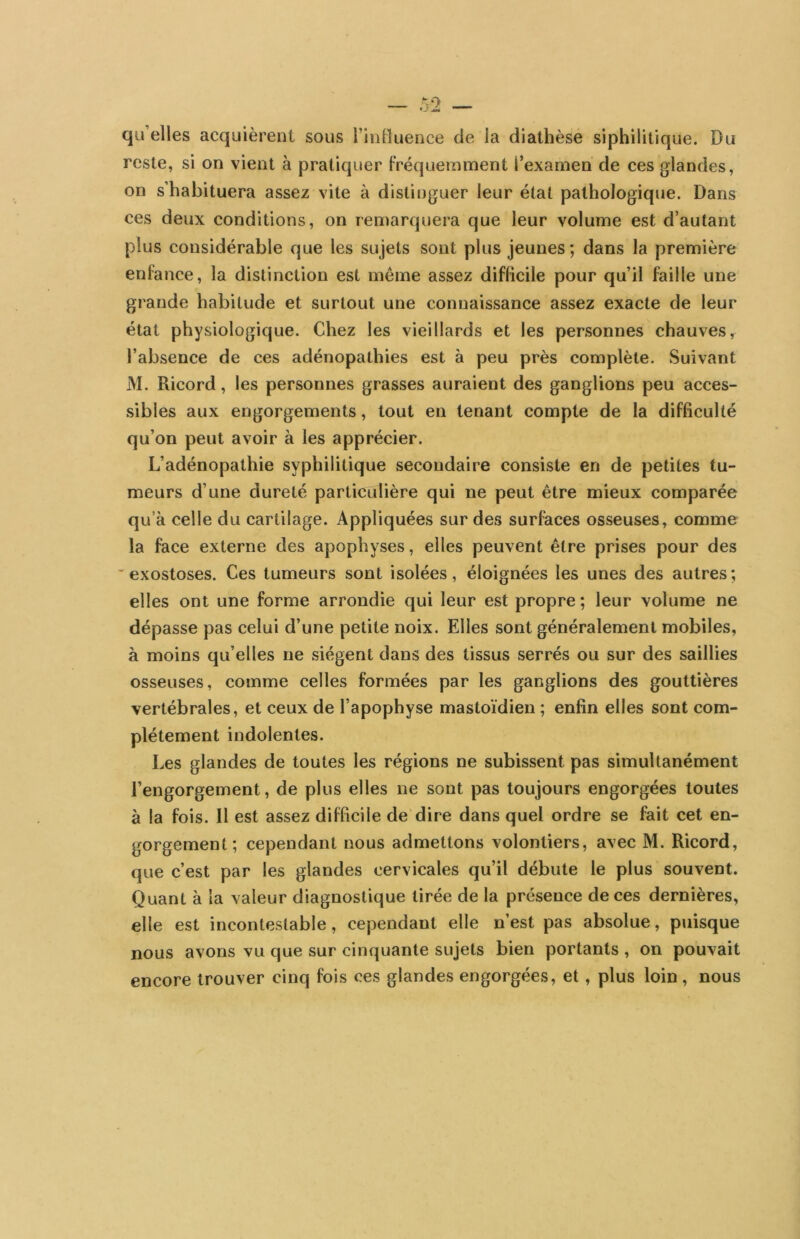 qu’elles acquièrent sous l’inHuence de la diathèse siphilitique. Du reste, si on vient à pratiquer Fréquemment l’examen de ces glandes, on s’habituera assez vite à distinguer leur étal pathologique. Dans ces deux conditions, on remarquera que leur volume est d’autant plus considérable que les sujets sont plus jeunes; dans la première enfance, la distinction est même assez difficile pour qu’il faille une grande habitude et surtout une connaissance assez exacte de leur état physiologique. Chez les vieillards et les personnes chauves^ l’absence de ces adénopathies est à peu près complète. Suivant M. Ricord, les personnes grasses auraient des ganglions peu acces- .sibles aux engorgements, tout en tenant compte de la difficulté qu’on peut avoir à les apprécier. L’adénopathie syphilitique secondaire consiste en de petites tu- meurs d’une dureté particulière qui ne peut être mieux comparée qu’à celle du cartilage. Appliquées sur des surfaces osseuses, comme la face externe des apophyses, elles peuvent être prises pour des ' exostoses. Ces tumeurs sont isolées, éloignées les unes des autres ; elles ont une forme arrondie qui leur est propre ; leur volume ne dépasse pas celui d’une petite noix. Elles sont généralement mobiles, à moins qu’elles ne siègent dans des tissus serrés ou sur des saillies osseuses, comme celles formées par les ganglions des gouttières vertébrales, et ceux de l’apophyse mastoïdien ; enfin elles sont com- plètement indolentes. Les glandes de toutes les régions ne subissent pas simultanément l’engorgement, de plus elles ne sont pas toujours engorgées toutes à la fois. Il est assez difficile de dire dans quel ordre se fait cet en- gorgement; cependant nous admettons volontiers, avec M. Ricord, que c’est par les glandes cervicales qu’il débute le plus souvent. Quant à la valeur diagnostique tirée de la présence de ces dernières, elle est incontestable, cependant elle n’est pas absolue, puisque nous avons vu que sur cinquante sujets bien portants , on pouvait encore trouver cinq fois ces glandes engorgées, et, plus loin, nous