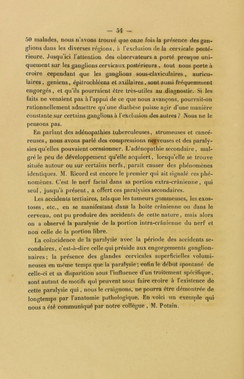 50 malades, nous n’avons trouvé que onze fois la présence des gan- glions dans les diverses régions, à l’exclusion de la cervicale posté- rieure. Jusqu’ici l’attention des observateurs a porté presque uni- quement sur les ganglions cervicaux postérieurs , tout nous porte à croire cependant que les ganglions sous-claviculaires, auricu- laires, geniens, épitrochléens et axillaires, sont aussi fréquemment engorgés, et qu’ils pourraient être très-utiles au diagnostic. Si les faits ne venaient pas à l’appui de ce que nous avançons, pourrait-on rationnellement admettre qu’une diathèse puisse agir d’une manière constante sur certains ganglions à l’exclusion des autres ? Nous ne le pensons pas. En parlant des adénopathies tuberculeuses, strumeuses et cancé- reuses , nous avons parlé des compressions nerveuses et des paraly- sies qu’elles pouvaient occasionner. L’adénopathie secondaire, mal- gré le peu de développement qu’elle acquiert, lorsqu’elle se trouve située autour ou sur certains nerfs, paraît causer des phénomènes identiques. M. Ricord est encore le premier qui ait signalé ces phé- nomènes. C’est le nerf facial dans sa portion extra-crânienne, qui seul, jusqu’à présent, a offert ces paralysies secondaires. Les accidents tertiaires, tels que les tumeurs gommeuses, les exos- toses , etc., en se manifestant dans la boîte crânienne ou dans le cerveau, ont pu produire des accidents de cette nature, mais alors on a observé la paralysie de la portion intra-crânienne du nerf et non celle de la portion libre. La coïncidence de la paralysie avec la période des accidents se- condaires, c’est-à-dire celle qui préside aux engorgements ganglion- naires ; la présence des glandes cervicales superficielles volumi- neuses en même temps que la paralysie ; enfin le début spontané de celle-ci et sa disparition sous l’influence d’un traitement spécifique, sont autant de motifs qui peuvent nous faire croire à l’existence de cette paralysie qui, nous le craignons, ne pourra être démontrée de longtemps par l’anatomie pathologique. En voici un exemple qui nous a été communiqué par notre collègue , M. Potain.