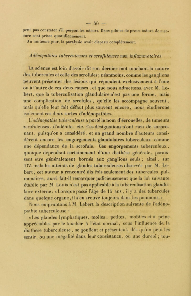 peut pas constater s’il perçoit les odeurs. Deux pilules de prolo-iodure de mer- cure sont prises quotidiennement. Au huitième jour, la paralysie avait disparu complètement. Adénopathies tuberculeuses et scrofuleuses non inflammatoires. La science est loin d’avoir dit son dernier mot touchant la nature des tubercules et celle des scrofules; néanmoins, comme les ganglions peuvent présenter des lésions qui répondent exclusivement à l’une ou à l’autre de ces deux causes , et que nous admettons, avec M. Le- bert, que la tuberculisation glandulaire n’est pas une forme, mais une complication de scrofules, qu’elle les accompagne souvent, mais qu’elle leur fait défaut plus souvent encore, nous étudierons isolément ces deux sortes d’adénopathies. adénopathie tuberculeuse a porté le nom d’écrouelles, de tumeurs scrofuleuses, d’adénite, etc. Ces désignations n’ont rien de surpre- nant , puisqu’on a considéré , et un grand nombre d’auteurs consi- dèrent encore les engorgements glandulaires tuberculeux comme une dépendance de la scrofule. Ces engorgements tuberculeux, quoique dépendant certainement d’une diathèse générale, parais- sent être généralement bornés aux ganglions seuls ; ainsi, sur 175 malades atteints de glandes tuberculeuses observés par M. Le- bert, cet auteur a rencontré dix fois seulement des tubercules pul- monaires, aussi fait-il remarquer judicieusement que la loi suivante établie par M. Louis n’est pas applicable à la tuberculisation glandu- laire externe: « Lorsque passé l’âge de 15 ans, il y a des tubercules dans quelque organe, il s’en trouve toujours dans les poumons. » Nous empruntons à M. Lebert la description suivante de l’adéno- pathie tuberculeuse : «Les glandes lymphatiques, molles., petites, mobiles et à peine appréciables par le toucher à l’état normal, sous l’influence de> la diathèse tuberculeuse, se gonflent et présentent, dès qu’on peut les sentir, ou une inégalité dans leur consistance, ou une dureté ; tou-