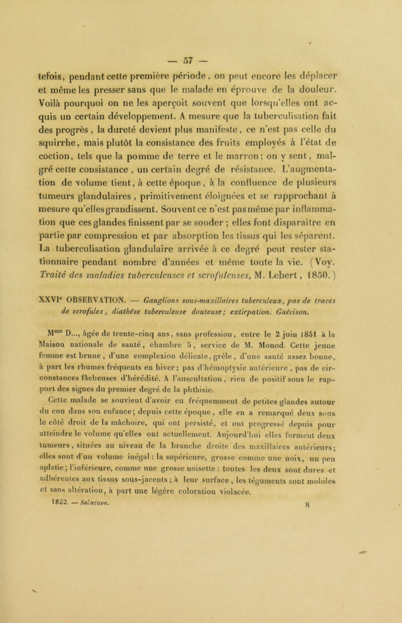 ♦ — 57 — tefois, pendant cette première période, on peut encore les déplacer et même les presser sans que le malade en éprouve de la douleur. Voilà pourquoi on ne les aperçoit souvent que lorsqu’elles ont ac- quis un certain développement. A mesure que la tubei culisation fait des progrès , la dureté devient plus manifeste, ce n’est pas celle du squirrhe, mais plutôt la consistance des fruits employés à l’état de coction, tels que la pomme de terre et le marron; on y sent, mal- gré cette consistance , un certain degré de résistance. L’augmenta- tion de volume tient, à cette époque, à la confluence de plusieurs tumeurs glandulaires, primitivement éloignées et se rapprochant à mesure qu’elles grandissent. Souvent ce n’est pas même par inflamma- tion que ces glandes finissent par se souder ; elles font disparaître en partie par compression et par absorption les tissus qui les séparent. La tuberculisation glandulaire arrivée à ce degré peut rester sta- tionnaire pendant nombre d’années et même toute la vie. (Voy. Traité des maladies tuberculeuses et scrofuleuses, M. Lebert, 1850. ) X-XVI® OBSERVATION. — Ganglions sous-maxillaires tuberculeux, pas de traces de scrofules, diathèse tuberculeuse douteuse; extirpation. Guérison. D..., âgée de trente-cinq ans, sans profession, entre le 2 juin 1851 à la Maison nationale de santé, chambre 5 , service de M. Monod. Cette jeune femme est brune , d’une complexion délicate, grêle, d’une santé assez bonne, à part les rhumes fréquents en hiver; pas d’hémoptysie antérieure , pas de cir- constances fâcheuses d’hérédité. A l’auscultation, rien de positif sous le rap- port des signes du premier degré de la phthisie. Cette malade se souvient d’avoir eu fréquemment de petites glandes autour du cou dans son enfance; depuis cette époque, elle en a remarqué deux sous le côté droit de la mâchoire, qui ont persisté, et ont progressé depuis pour atteindre le volume qu’elles ont actuellement. Aujourd’hui elles forment deux tumeurs , situées au niveau de la branche droite des maxillaires antérieurs; elles sont d’un volume inégal : la supérieure, grosse comme une noix, un peu aplatie; l’inférieure, comme une grosse noisette : toutes les deux sont dures et adhérentes aux tissus sous-jacents ; à leur surface , les téguments sont mobiles et sans altération, à part une légère coloration violacée. 1852. — Salneuve, V. 8