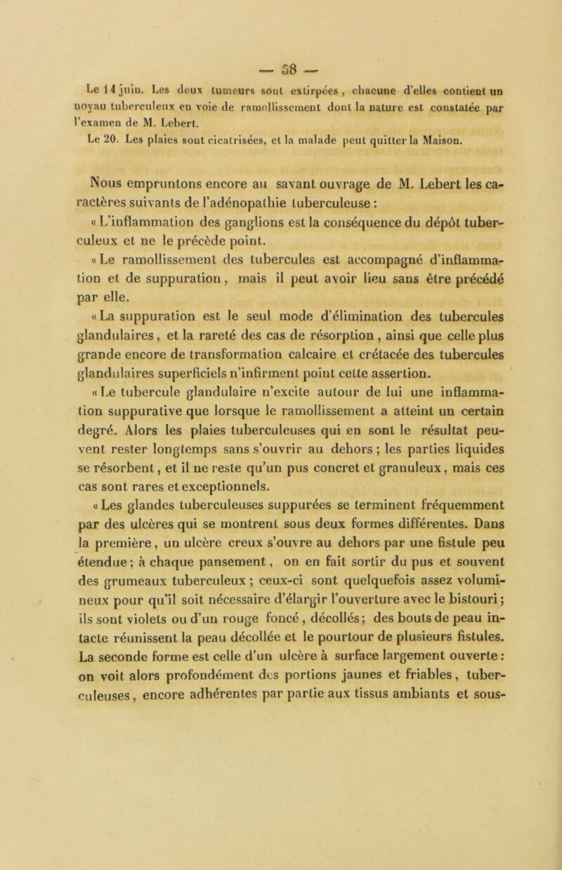Le 14 juin. Les deux tumeurs sont extirpées, chacune d’elles contient un noyau tuberculeux en voie de ramollissement dont la nature est constatée par l’examen de M. Lebert. Le 20. Les plaies sont cicatrisées, et la malade peut quitter la Maison. Nous empruntons encore au savant ouvrage de M. Lebert les ca- ractères suivants de l’adénopathie tuberculeuse : « L’inflammation des ganglions est la conséquence du dépôt tuber- culeux et ne le précède point. « Le ramollissement des tubercules est accompagné d’inflamma- tion et de suppuration, mais il peut avoir lieu sans être précédé par elle. « La suppuration est le seul mode d’élimination des tubercules glandulaires, et la rareté des cas de résorption , ainsi que celle plus grande encore de transformation calcaire et crétacée des tubercules glandulaires superliciels n’infirment point cette assertion. «Le tubercule glandulaire n’excite autour de lui une inflamma- tion suppurative que lorsque le ramollissement a atteint un certain degré. Alors les plaies tuberculeuses qui en sont le résultat peu- vent rester longtemps sans s’ouvrir au dehors ; les parties liquides se résorbent, et il ne reste qu’un pus concret et granuleux, mais ces cas sont rares et exceptionnels. «Les glandes tuberculeuses suppurées se terminent fréquemment par des ulcères qui se montrent sous deux formes différentes. Dans la première, un ulcère creux s’ouvre au dehors par une fistule peu étendue ; à chaque pansement, on en fait sortir du pus et souvent des grumeaux tuberculeux ; ceux-ci sont quelquefois assez volumi- neux pour qu’il soit nécessaire d’élargir l’ouverture avec le bistouri ; ils sont violets ou d’un rouge foncé , décollés; des bouts de peau in- tacte réunissent la peau décollée et le pourtour de plusieurs fistules. La seconde forme est celle d’un ulcère à surface largement ouverte : on voit alors profondément des portions jaunes et friables, tuber- culeuses, encore adhérentes par partie aux tissus ambiants et sous-