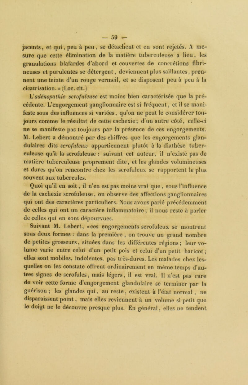 jacents, et qui, peu à peu , se détachent et en sont rejetés. A me- sure que cette élimination de la matière tuberculeuse a lieu, les granulations blafardes d’abord et couvertes de concrétions fibri- neuses et purulentes se détergent, deviennent plus saillantes, pren- nent une teinte d’un rouge vermeil, et se disposent peu à peu à la cicatrisation. » (Loc. cit.) L’adénopathie scrofuleuse est moins bien caractérisée que la pré- cédente. L’engorgement ganglionnaire est si fréquent, et il se mani- feste sous des influences si variées, qu’on ne peut le considérer tou- jours comme le résultat de cette cachexie; d’un autre côté, celle-ci ne se manifeste pas toujours par la présence de ces engorgements. M. Lebert a démontré par des chiffres que les engorgements glan- dulaires dits scrofuleux appartiennent plutôt à la diathèse tuber- culeuse qu’à la scrofuleuse ; suivant cet auteur, il n’existè pas de matière tuberculeuse proprement dite, et les glandes volumineuses et dures qu’on rencontre chez les scrofuleux se rapportent le plus souvent aux tubercules. Quoi qu’il en soit, il n’en est pas moins vrai que , sous l’influence de la cachexie scrofuleuse, on observe des affections ganglionnaires qui ont des caractères particuliers. Nous avons parlé précédemment de celles qui ont un caractère inflammatoire ; il nous reste à parler de celles qui en sont dépourvues. Suivant M. Lebert, «ces engorgements scrofuleux se montrent sous deux formes : dans la première , on trouve un grand nombre de petites grosseurs, situées dans les différentes régions ; leur vo- lume varie entre celui d’un petit pois et celui d’un petit haricot; elles sont mobiles, indolentes, pas très-dures. Les malades chez les- quelles on les constate offrent ordinairement en même temps d’au- tres signes de scrofules, mais légers, il est vrai. Il n’est pas rare de voir cette forme d’engorgement glandulaire se terminer par la guérison ; les glandes qui, au reste, existent à l’état normal, ne disparaissent point, mais elles reviennent à un volume si petit que le doigt ne le découvre presque plus. En général, elles ne tendent