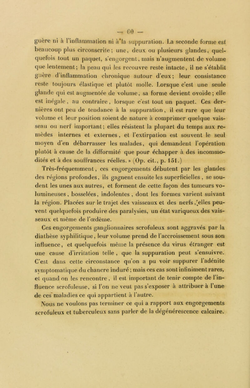 guère ni à l’inflammation ni à*la suppuration. La seconde forme est beaucoup plus circonscrite; une, deux ou plusieurs glandes, quel- quefois tout un paquet, s’engorgent, mais n’augmentent de volume que lentement; la peau qui les recouvre reste intacte, il ne s’établit guère d’inflammation chronique autour d’eux; leur consistance reste toujours élastique et plutôt molle. Lorsque c’est une seule glande qui est augmentée de volume, sa forme devient ovoïde; elle est inégale, au contraire, lorsque c’est tout un paquet. Ces der- nières ont peu de tendance à la suppuration, il est rare que leur volume et leur position soient de nature à comprimer quelque vais- seau ou nerf important; elles résistent la plupart du temps aux re- mèdes internes et externes, et l’extirpation est souvent le seul moyen d’en débarrasser les malades, qui demandent l’opération plutôt à cause de la difformité que pour échapper à des incommo- dités et à des souffrances réelles. » (Op. cit., p. 151.) Très-fréquemment, ces engorgements débutent par les glandes des régions profondes, ils gagnent ensuite les superficielles , se sou- dent les unes aux autres, et forment de cette façon des tumeurs vo- lumineuses, bosselées, indolentes , dont les formes varient suivant la région. Placées sur le trajet des vaisseaux et des nerfs,pelles peu- vent quelquefois produire des paralysies, un état variqueux des vais- seaux et même de l’œdème. Ces engorgements ganglionnaires scrofuleux sont aggravés par la diathèse syphilitique, leur volume prend de l’accroissement sous son influence, et quelquefois même la présence du virus étranger est une cause d’irritation telle , que la suppuration peut s’ensuivre. C’est dans cette circonstance qu’on a pu voir suppurer l’adénite symptomatique du chancre induré ; mais ces cas sont infiniment rares, et quand on les rencontre , il est important de tenir compte de l’in- fluence scrofuleuse, si l’on ne veut pas s’exposer à attribuer à l’une de cesmaladies ce qui appartient à l’autre. Nous ne voulons pas terminer ce qui a rapport aux engorgements scrofuleux et tuberculeux sans parler de la dégénérescence calcaire.