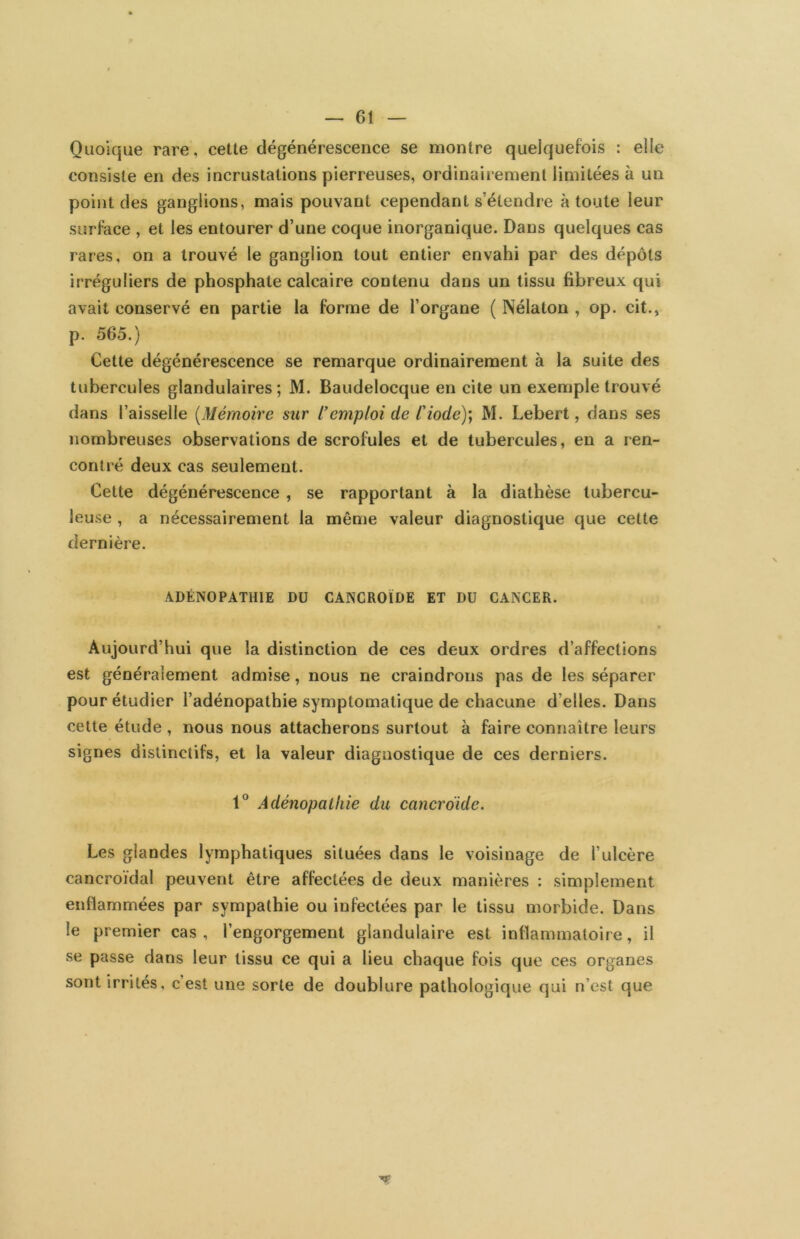Quoique rare, cette dégénérescence se montre quelquefois : elle consiste en des incrustations pierreuses, ordinairement limitées à un point des ganglions, mais pouvant cependant s’étendre à toute leur surface , et les entourer d’une coque inorganique. Dans quelques cas rares, on a trouvé le ganglion tout entier envahi par des dépôts irréguliers de phosphate calcaire contenu dans un tissu fibreux qui avait conservé en partie la forme de l’organe ( Nélaton , op. cit., p. 565.) Cette dégénérescence se remarque ordinairement à la suite des tubercules glandulaires ; M. Baudelocque en cite un exemple trouvé dans l’aisselle [Mémoire sur l'emploi de Ciode)'^ M. Lebert, dans ses nombreuses observations de scrofules et de tubercules, en a ren- contré deux cas seulement. Cette dégénérescence, se rapportant à la diathèse tubercu- leuse , a nécessairement la même valeur diagnostique que cette dernière. ADÉNOPATHIE DU CANCROÏDE ET DU CANCER. Aujourd’hui que la distinction de ces deux ordres d’affections est généralement admise, nous ne craindrons pas de les séparer pour étudier l’adénopathie symptomatique de chacune d’elles. Dans cette étude , nous nous attacherons surtout à faire connaître leurs signes distinctifs, et la valeur diagnostique de ces derniers. 1° Adénopathie du cancroide. Les glandes lymphatiques situées dans le voisinage de l’ulcère cancroïdal peuvent être affectées de deux manières : simplement enflammées par sympathie ou infectées par le tissu morbide. Dans le premier cas, l’engorgement glandulaire est inflammatoire, il se passe dans leur tissu ce qui a lieu chaque fois que ces organes sont irrités, c’est une sorte de doublure pathologique qui n’cst que