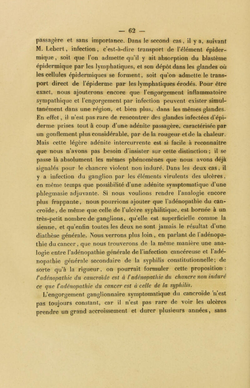 passagère et sans importance. Dans le second cas, il y a, suivant M. Lebert, infection, c’est-à-dire transport de l’élément épider- mique , soit que l’on admette qu’il y ait absorption du blastème épidermique par les lymphatiques, et son dépôt dans les glandes où les cellules épidermiques se forment, soit qu’on admette le trans- port direct de l’épiderme par les lymphatiques érodés. Pour être exact, nous ajouterons encore que l’engorgement inflammatoire sympathique et l’engorgement par infection peuvent exister simul- tanément dans une région, et bien plus, dans les mêmes glandes. En effet, il n’est pas rare de rencontrer des glandes infectées d’épi- derme prises tout à coup d’une adénite passagère, caractérisée par un gonflement plus considérable, par de la rougeur et de la chaleur. Mais cette légère adénite intercurrente est si facile à reconnaître que nous n’avons pas besoin d’insister sur cette distinction ; il se passe là absolument les mêmes phénomènes que nous avons déjà signalés pour le chancre violent non induré. Dans les deux cas, il y a infection du ganglion par les éléments virulents des ulcères, en même temps que possibilité d’une adénite symptomatique d’une phlegmasie adjuvante. Si nous voulions rendre l’analogie encore plus frappante, nous pourrions ajouter que l’adénopathie du can- croïde, de même que celle de l’ulcère syphilitique, est bornée à un très-petit nombre de ganglions, qu’elle est superficielle comme la sienne, et qu’enfin toutes les deux ne sont jamais le résultat d’une diathèse générale. Nous verrons plus loin , en parlant de l’adénopa- thie du cancer, que nous trouverons de la même manière une ana- logie entre l’adénopathie générale de l’infection cancéreuse et l’adé- nopathie générale secondaire de la syphilis constitutionnelle; de sorte qu’à la rigueur, on pourrait formuler cette proposition: tadénopathie du cancrdide est à l'adénopathie du chancre non induré ce que t'adénopathie du cancer est à celle de la syphilis. L’engorgement ganglionnaire symptomatique du cancroïde n est pas toujours constant, car il n’est pas rare de voir les ulcères prendre un grand accroissement et durer plusieurs années, sans