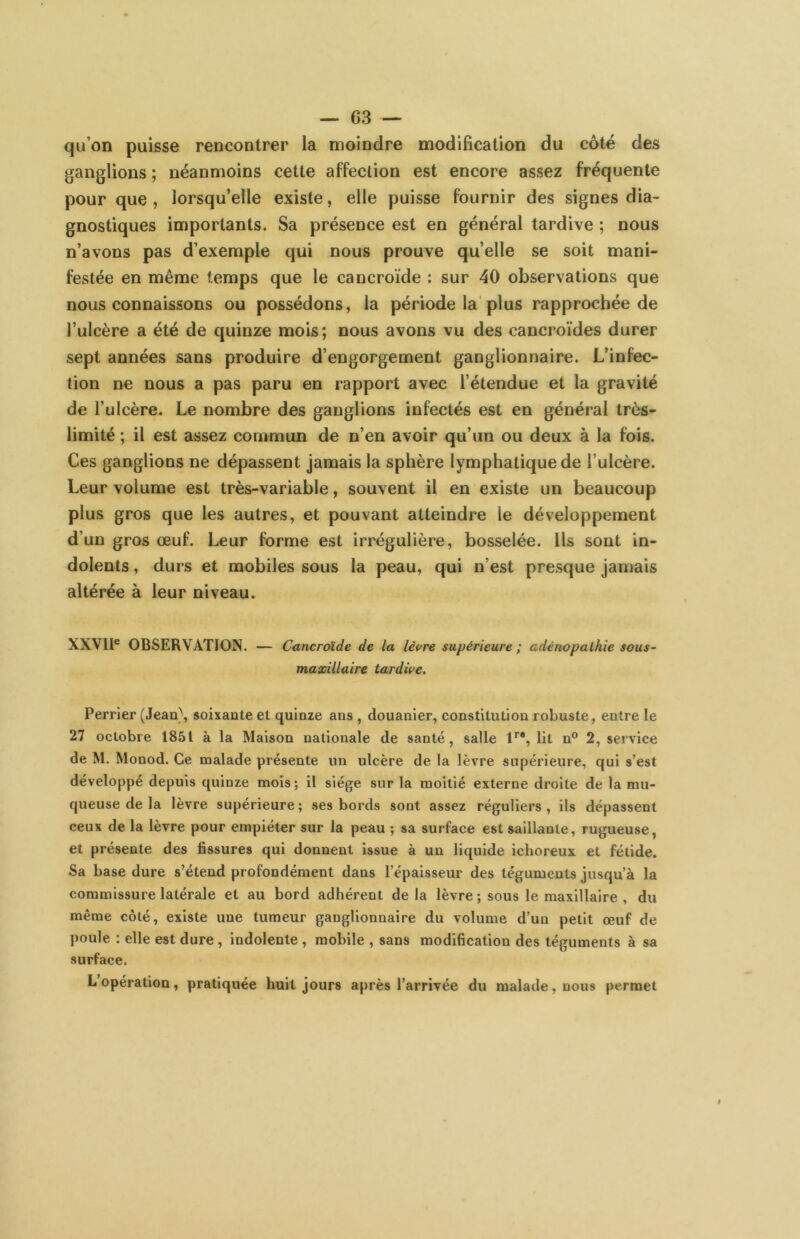 qu’on puisse rencontrer la moindre modification du côté des ganglions ; néanmoins cette affection est encore assez fréquente pour que , lorsqu’elle existe, elle puisse fournir des signes dia- gnostiques importants. Sa présence est en général tardive ; nous n’avons pas d’exemple qui nous prouve quelle se soit mani- festée en même temps que le eancroïde : sur 40 observations que nous connaissons ou possédons, la période la plus rapprochée de l’ulcère a été de quinze mois; nous avons vu des cancroïdes durer sept années sans produire d’engorgement ganglionnaire. L’infec- tion ne nous a pas paru en rapport avec l’étendue et la gravité de l’ulcère. Le nombre des ganglions infectés est en général très- limité ; il est assez commun de n’en avoir qu’un ou deux à la fois. Ces ganglions ne dépassent jamais la sphère lymphatique de l’ulcère. Leur volume est très-variable, souvent il en existe un beaucoup plus gros que les autres, et pouvant atteindre le développement d’un gros œuf. Leur forme est irrégulière, bosselée. Ils sont in- dolents , durs et mobiles sous la peau, qui n’est presque jamais altérée à leur niveau. XXVIl® OBSERVATION. — Cancroïde de la lèvre supérieure ; adénopalhie sous~ maxillaire tardive. Perrier (Jeaa\ soixante et quinze ans , douanier, constitution robuste, entre le 27 octobre 1851 à la Maison nationale de santé, salle 1’’*, lit n° 2, service de M. Monod. Ce malade présente un ulcère de la lèvre supérieure, qui s’est développé depuis quinze mois; il siège sur la moitié externe droite de la mu- queuse de la lèvre supérieure; ses bords sont assez réguliers, ils dépassent ceux de la lèvre pour empiéter sur la peau ; sa surface est saillante, rugueuse, et présente des fissures qui donnent issue à un liquide ichoreux et fétide. Sa base dure s’étend profondément dans l’épaisseur des téguments jusqu’à la commissure latérale et au bord adhérent de la lèvre ; sous le maxillaire , du même côté, existe une tumeur ganglionnaire du volume d’un petit œuf de poule : elle est dure, indolente , mobile , sans modification des téguments à sa surface. L’opération, pratiquée huit jours après l’arrivée du malade, nous permet