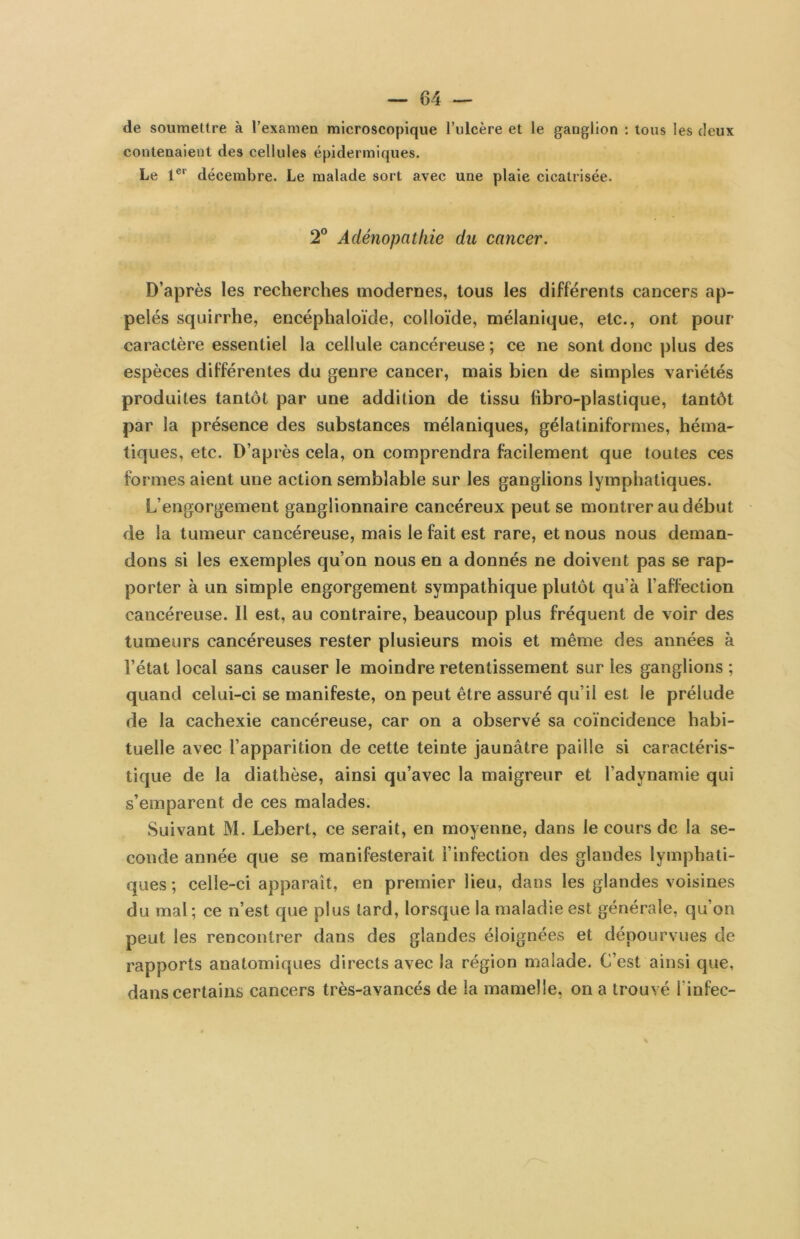 de soumettre à l’examen microscopique l’ulcère et le ganglion : tous les deux contenaient des cellules épidermiques. Le 1®‘‘ décembre. Le malade sort avec une plaie cicatrisée. 2° Adénopathie du cancer. D’après les recherches modernes, tous les différents cancers ap- pelés squirrhe, encéphaloïde, colloïde, mélanique, etc., ont pour caractère essentiel la cellule cancéreuse ; ce ne sont donc plus des espèces différentes du genre cancer, mais bien de simples variétés produites tantôt par une addition de tissu fibro-plastique, tantôt par la présence des substances mélaniques, gélatiniformes, héma- tiques, etc. D’après cela, on comprendra facilement que toutes ces formes aient une action semblable sur les ganglions lymphatiques. L’engorgement ganglionnaire cancéreux peut se montrer au début de la tumeur cancéreuse, mais le fait est rare, et nous nous deman- dons si les exemples qu’on nous en a donnés ne doivent pas se rap- porter à un simple engorgement sympathique plutôt qu’à l’affection cancéreuse. Il est, au contraire, beaucoup plus fréquent de voir des tumeurs cancéreuses rester plusieurs mois et même des années à l’état local sans causer le moindre retentissement sur les ganglions ; quand celui-ci se manifeste, on peut être assuré qu’il est le prélude de la cachexie cancéreuse, car on a observé sa coïncidence habi- tuelle avec l’apparition de cette teinte jaunâtre paille si caractéris- tique de la diathèse, ainsi qu’avec la maigreur et l’adynamie qui s’emparent de ces malades. Suivant M. Lebert, ce serait, en moyenne, dans le cours de la se- conde année que se manifesterait l’infection des glandes lymphati- ques ; celle-ci apparaît, en premier lieu, dans les glandes voisines du mal ; ce n’est que plus tard, lorsque la maladie est générale, qu’on peut les rencontrer dans des glandes éloignées et dépourvues de rapports anatomiques directs avec la région malade. C’est ainsi que, dans certains cancers très-avancés de la mamelle, on a trouvé l’infec-