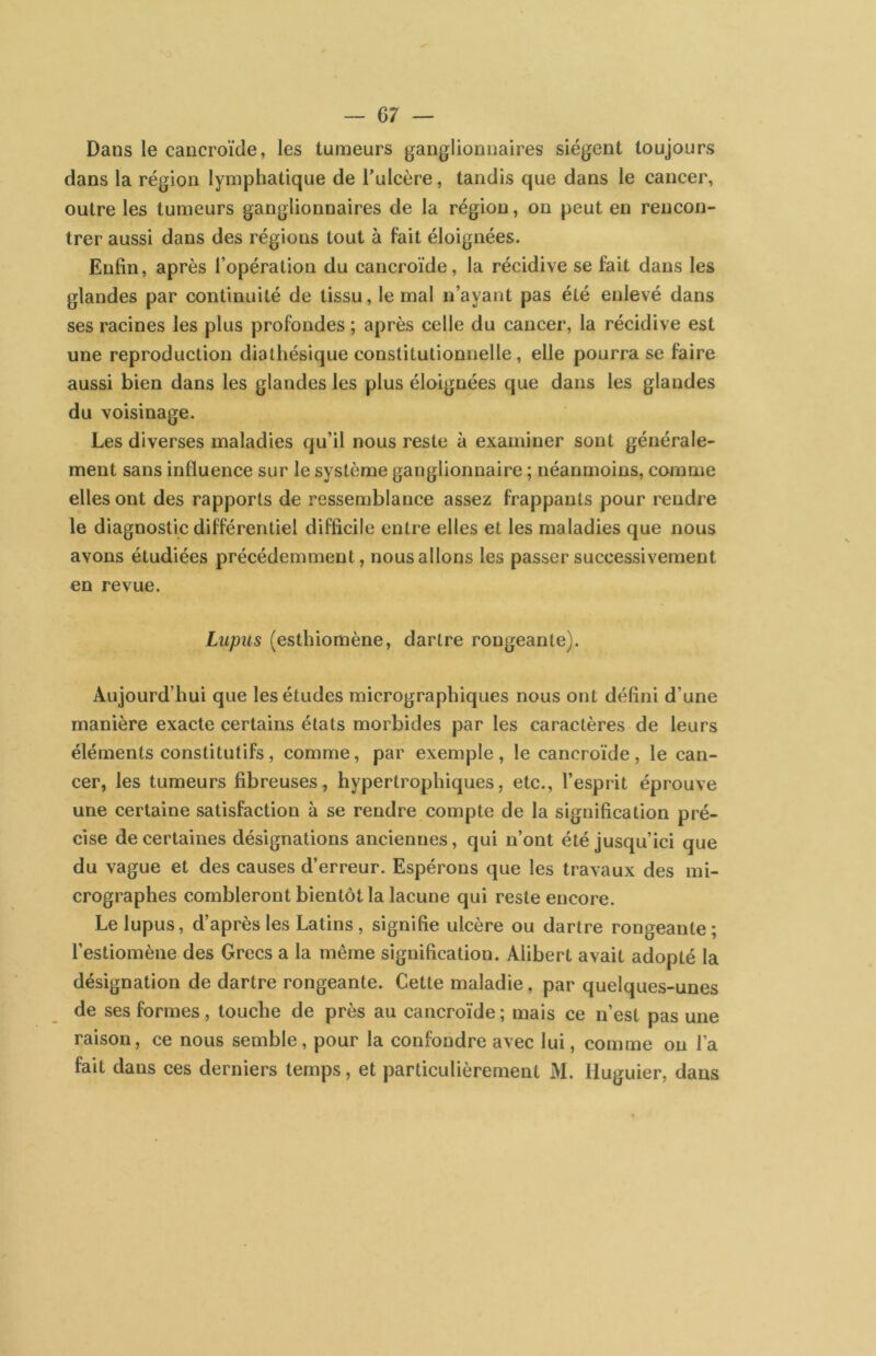— 07 — Dans le cancroïde, les tumeurs ganglionnaires siègent toujours dans la région lymphatique de Tulcère, tandis que dans le cancer, outre les tumeurs ganglionnaires de la région, on peut en rencon- trer aussi dans des régions tout à fait éloignées. Enfin, après l’opération du cancroïde, la récidive se fait dans les glandes par continuité de tissu, le mal n’ayant pas été enlevé dans ses racines les plus profondes ; après celle du cancer, la récidive est une reproduction dialhésique constitutionnelle, elle pourra se faire aussi bien dans les glandes les plus éloignées que dans les glandes du voisinage. Les diverses maladies qu’il nous reste à examiner sont générale- ment sans influence sur le système ganglionnaire ; néanmoins, comme elles ont des rapports de ressemblance assez frappants pour rendre le diagnostic différentiel difficile entre elles et les maladies que nous avons étudiées précédemment, nous allons les passer successivement en revue. Lupus (esthiomène, dartre rongeante). Aujourd’hui que les études micrographiques nous ont défini d’une manière exacte certains états morbides par les caractères de leurs éléments constitutifs, comme, par exemple, le cancroïde, le can- cer, les tumeurs fibreuses, hypertrophiques, etc., l’esprit éprouve une certaine satisfaction à se rendre compte de la signification pré- cise de certaines désignations anciennes, qui n’ont été jusqu’ici que du vague et des causes d’erreur. Espérons que les travaux des mi- crographes combleront bientôt la lacune qui reste encore. Le lupus, d’après les Latins, signifie ulcère ou dartre rongeante; l’estiomène des Grecs a la même signification. Alibert avait adopté la désignation de dartre rongeante. Cette maladie, par quelques-unes de ses formes, touche de près au cancroïde ; mais ce n’est pas une raison, ce nous semble, pour la confondre avec lui, comme on l’a fait dans ces derniers temps, et particulièrement M. Huguier, dans