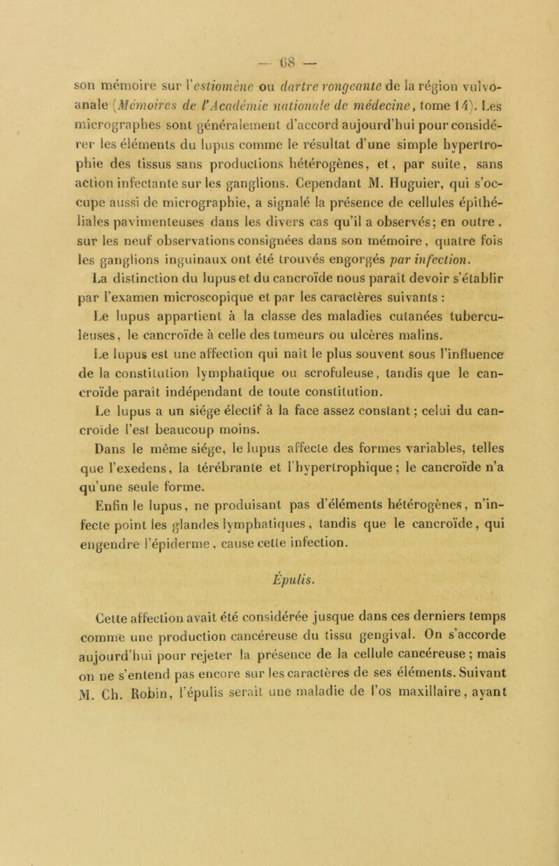 — 08 — son mémoire sur Xestiomène ou dartre rongeante âe ia région vulvo- anale [Mémoires de l'Académie nationale de médecine, tome 14). I.es micrographes sont généralement d’accord aujourd’hui pour considé- rer les éléments du lupus comme le résultat d’une simple hypertro- phie des tissus sans productions hétérogènes, et, par suite, sans action inl’ectante sur les ganglions. Cependant M. Huguier, qui s’oc- cupe aussi de micrographie, a signalé la présence de cellules épithé- liales pavimenleuses dans les divers cas qu’il a observés; en outre, sur les neuf observations consignées dans son mémoire, quatre fois les ganglions inguinaux ont été trouvés engorgés par infection. La distinction du lupus et du cancroïde nous paraît devoir s’établir par l’examen microscopique et par les caractères suivants : I.e lupus appartient à la classe des maladies cutanées tubercu- leuses, le cancroïde à celle des tumeurs ou ulcères malins. l.e lupus est une affection qui naît le plus souvent sous l’influence de la constitution lymphatique ou scrofuleuse, tandis que le can- croïde paraît indépendant de toute constitution. Le lupus a un siège électif à la face assez constant ; celui du can- croïde l’est beaucoup moins. Dans le même siège, le lupus affecte des formes variables, telles que l’exedens, la térébrante et l’hypertrophique ; le cancroïde n’a qu’une seule forme. Enfin le lupus, ne produisant pas d’éléments hétérogènes, n’in- fecte point les glandes lymphatiques , tandis que le cancroïde, qui engendre l’épiderme, cause cette infection. Épulis. Cette affection avait été considérée jusque dans ces derniers temps comme une production cancéreuse du tissu gengival. On s accorde aujourd’hui pour rejeter la présence de la cellule cancéreuse ; mais on ne s’entend pas encore sur les caractères de ses éléments. Suivant M. Ch. Robin, l’épulis serait une maladie de l’os maxillaire, ayant