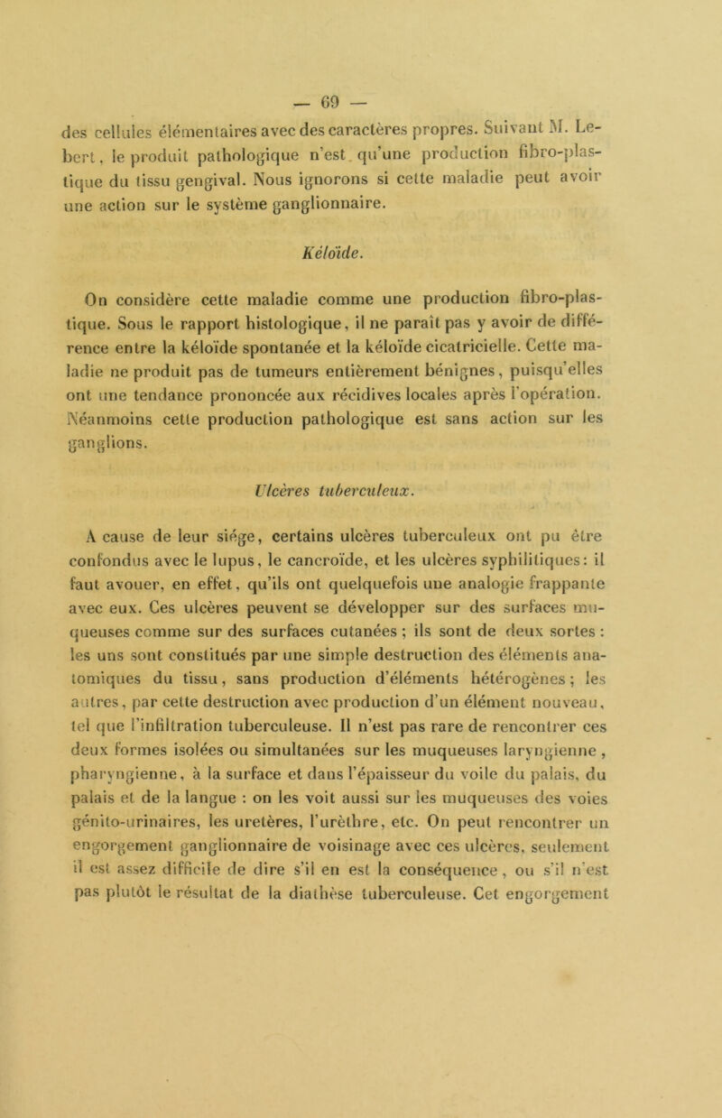 des celliiies éiémentaires avec des caractères propres. Suivant M. Le- bert, le produit pathologique n’est, qu’une production fibro-plas- tique du tissu gengival. Nous ignorons si cette maladie peut avoir une action sur le système ganglionnaire. Kéldide. On considère cette maladie comme une production fibro-plas- tique. Sous le rapport histologique, il ne paraît pas y avoir de diffé- rence entre la kéloïde spontanée et la kéloïde cicatricielle. Cette ma- ladie ne produit pas de tumeurs entièrement bénignes, puisqu’elles ont une tendance prononcée aux récidives locales après l’opération. Néanmoins cette production pathologique est sans action sur les ganglions. Ulcères tuberculeux. J A cause de leur siège, certains ulcères tuberculeux ont pu être confondus avec le lupus, le cancroïde, et les ulcères syphilitiques: il faut avouer, en effet, qu’ils ont quelquefois une analogie frappante avec eux. Ces ulcères peuvent se développer sur des surfaces mu- queuses comme sur des surfaces cutanées ; ils sont de deux sortes : les uns sont constitués par une simple destruction des éléments ana- tomiques du tissu, sans production d’éléments hétérogènes ; les autres, par cette destruction avec production d’un élément nouveau, tel que l’infiltration tuberculeuse. Il n’est pas rare de rencontrer ces deux formes isolées ou simultanées sur les muqueuses laryngienne , pharyngienne, à la surface et dans l’épaisseur du voile du palais, du palais et de la langue : on les voit aussi sur les muqueuses des voies génito-urinaires, les uretères, l’urèthre, etc. On peut rencontrer un engorgement ganglionnaire de voisinage avec ces ulcères, seulement il est assez difficile de dire s’il en est la conséquence , ou s’il n’est pas plutôt le résultat de la diathèse tuberculeuse. Cet engorgement