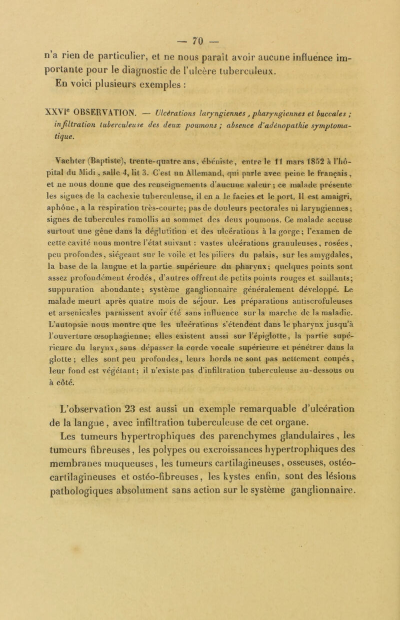 n a rien de particulier, et ne nous paraît avoir aucune influence im- portante pour le diagnostic de Tulcère tuberculeux. En voici plusieurs exemples : XXVI® OBSERVATION. — Ulcérations laryngiennes ^ pharyngiennes et buccales ; infiltration tuberculeuse des deux poumons ; absence d’adénopathie symptoma- tique. Vachter (Baptiste), trente-quatre ans, ébéniste, entre le 11 mars 1852 à l’Iiô- pital du Midi, salle 4, lit 3. C’est un Allemand, qui parle avec peine le français, et ne nous doune que des renseignements d’aucune valeur ; ce malade présente les signes de la cachexie tuberculeuse, il en a le faciès et le port. Il est amaigri, aphone, a la respiration très-courte; pas de douleurs pectorales ni laryngiennes; signes de tubercules ramollis au sommet des deux poumons. Ce malade accuse surtout une gêne dans la déglutition et des ulcérations à la gorge; l’examen de cette cavité nous montre l’état suivant : vastes ulcérations granuleuses, rosées, peu profondes, siégeant sur le voile et les piliers du palais, sur les amygdales, la base de la langue et la partie supérieure du pharynx; quelques points sont assez profondément érodés, d’autres offrent de petits points rouges et saillants; suppuration abondante; système ganglionnaire généralement développé. Le malade meurt après quatre mois de séjour. Les préparations antiscrofuleuses et arsenicales paraissent avoir été sans influence sur la marche de la maladie. L’autopsie nous montre que les ulcérations s’étendent dans le pharynx jusqu’à l’ouverture œsophagienne; elles existent aussi sur l’épiglotte, la partie supé- rieure du larynx, sans dépasser la corde vocale supérieure et pénétrer dans la glotte; elles sont peu profondes, leurs bords ne sont pas nettement coupés, leur fond est végétant; il n’existe pas d’infiltration tuberculeuse au-dessous ou a cote. L’observation 23 est aussi un exemple remarquable d’ulcération de la langue , avec infiltration tuberculeuse de cet organe. Les tumeurs hypertrophiques des parenchymes glandulaires, les tumeurs fibreuses, les polypes ou excroissances hypertrophiques des membranes muqueuses, les tumeurs cartilagineuses, osseuses, ostéo- carlilagineuses et ostéo-fibreuses, les kystes enfin, sont des lésions pathologiques absolument sans action sur le système ganglionnaire.