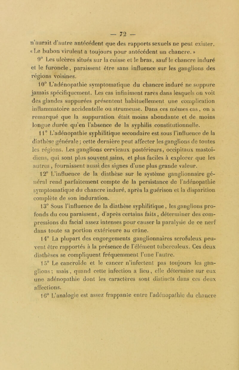 n’aurait d’autre antécédent que des rapports sexuels oe peut exister. « Le bubon virulent a toujours pour antécédent un chancre. » 9® Les ulcères situés sur la cuisse et le bras, sauf le chancre induré et le furoncle, paraissent être sans influence sur les ganglions des régions voisines. 10® L’adénopathie symptomatique du chancre induré ne suppure jamais spécifiquement. Les cas infiniment rares dans lesquels on voit des glandes suppurées présentent habituellement une complication inflammatoire accidentelle ou strumeuse. Dans ces memes cas, on a remarqué que la suppuration était moins abondante et de moins longue durée qu’en l’absence de la syphilis constitutionnelle. 11® L’adénopathie syphilitique secondaire est sous l’influence de la diathèse générale ; cette dernière peut affecter les ganglions de toutes les régions. Les ganglions cervicaux postérieurs, occipitaux mastoï- diens, qui sont plus souvent sains, et plus faciles à explorer que les autres , fournissent aussi des signes d’une plus grande valeur. 12° L’influence de la diathèse sur le système ganglionnaire gé- néral rend parfaitement compte de la persistance de l’adénopathie symptomatique du chancre induré, après la guérison et la disparition complète de son induration. 13® Sous l’influence de la diathèse syphilitique, les ganglions pro- fonds du cou paraissent, d’après certains faits, déterminer des com- pressions du facial assez intenses pour causer la paralysie de ce nerf dans toute sa portion extérieure au crâne. 14® La plupart des engorgements ganglionnaires scrofuleux peu- vent être rapportés à la présence de l’élément tuberculeux. Ces deux diathèses se compliquent fréquemment i’une l’autre. 15® Le cancroïde et le cancer n’infectent pas toujours les gan- glions; mais, quand cette infection a lieu, elle détermine sur eux une adénopathie dont les caractères sont distincts dans ces deux affections. 16® L’analogie est assez frappante entre l’adénopathie du chancre