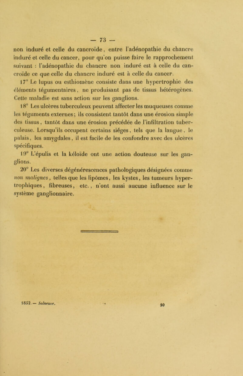 non induré et celle du cancroïde, entre l’adénopathie du chancre induré et celle du cancer, pour qu’on puisse faire le rapprochement suivant : l’adénopathie du chancre non induré est à celle du can- croïde ce que celle du chancre induré est à celle du cancer. 17® Le lupus ou esthiornène consiste dans une hypertrophie des éléments tégumentaires, ne produisant pas de tissus hétérogènes. Cette maladie est sans action sur les ganglions. 18® Les ulcères tuberculeux peuvent affecter les muqueuses comme les téguments externes; ils consistent tantôt dans une érosion simple des tissus, tantôt dans une érosion précédée de l’inliltration tuber- culeuse. Lorsqu’ils occupent certains sièges, tels que la langue, le palais, les amygdales, il est facile de les confondre avec des ulcères spécifiques. 19® L’épulis et la kéloïde ont une action douteuse sur les gan- glions. 20® Les diverses dégénérescences pathologiques désignées comme non malignes, telles que les lipomes, les kystes, les tumeurs hyper- trophiques, fibreuses, etc., n’ont aussi aucune influence sur le système ganglionnaire. 1852. — Salneuve. 10
