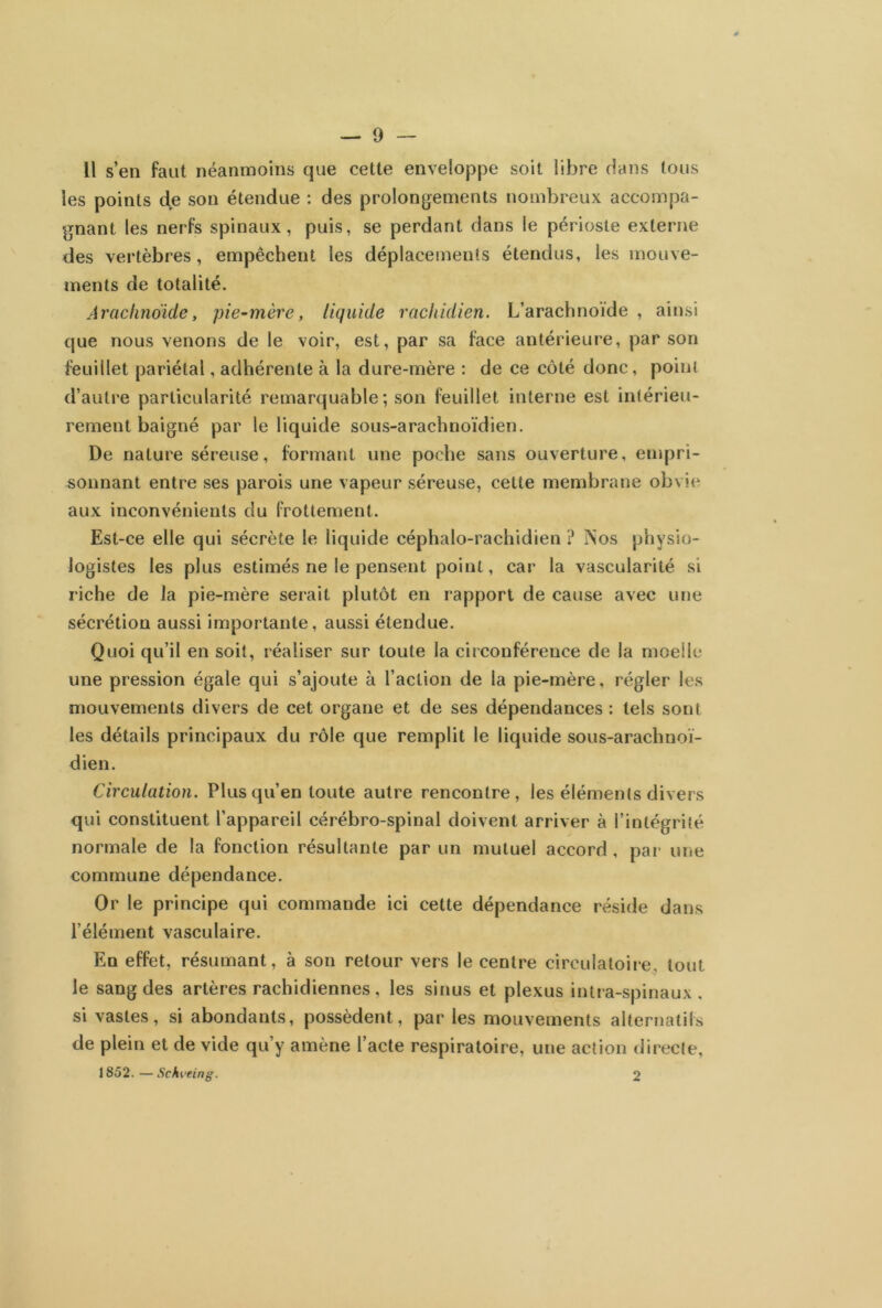 Il s’en faut néanmoins que cette enveloppe soit libre dans tous les points de son étendue : des prolongements nombreux accompa- gnant les nerfs spinaux, puis, se perdant dans le périoste externe des vertèbres, empêchent les déplacements étendus, les mouve- ments de totalité. Arachnoïde, pie-mère, liquide rachidien. L’arachnoïde , ainsi que nous venons de le voir, est, par sa face antérieure, par son feuillet pariétal, adhérente à la dure-mère : de ce côté donc, point d’autre particularité remarquable; son feuillet interne est intérieu- rement baigné par le liquide sous-arachnoïdien. De nature séreuse, formant une poche sans ouverture, empri- sonnant entre ses parois une vapeur séreuse, cette membrane obvie aux inconvénients du frottement. Est-ce elle qui sécrète le liquide céphalo-rachidien ? ÏNos physio- logistes les plus estimés ne le pensent point, car la vascularité si riche de la pie-mère serait plutôt en rapport de cause avec une sécrétion aussi importante, aussi étendue. Quoi qu’il en soit, réaliser sur toute la circonférence de la moelle une pression égale qui s’ajoute à l’action de la pie-mère, régler les mouvements divers de cet organe et de ses dépendances : tels sont les détails principaux du rôle que remplit le liquide sous-arachnoï- dien. Circulation. Plus qu’en toute autre rencontre, les éléments divers qui constituent l’appareil cérébro-spinal doivent arriver à l’intégrité normale de la fonction résultante par un mutuel accord , par une commune dépendance. Or le principe qui commande ici cette dépendance réside dans l’élément vasculaire. En effet, résumant, à son retour vers le centre circulatoire, tout le sang des artères rachidiennes, les sinus et plexus intra-spinaux . si vastes, si abondants, possèdent, par les mouvements alternatifs de plein et de vide qu’y amène l’acte respiratoire, une action directe, 1852. —Schveing. 2