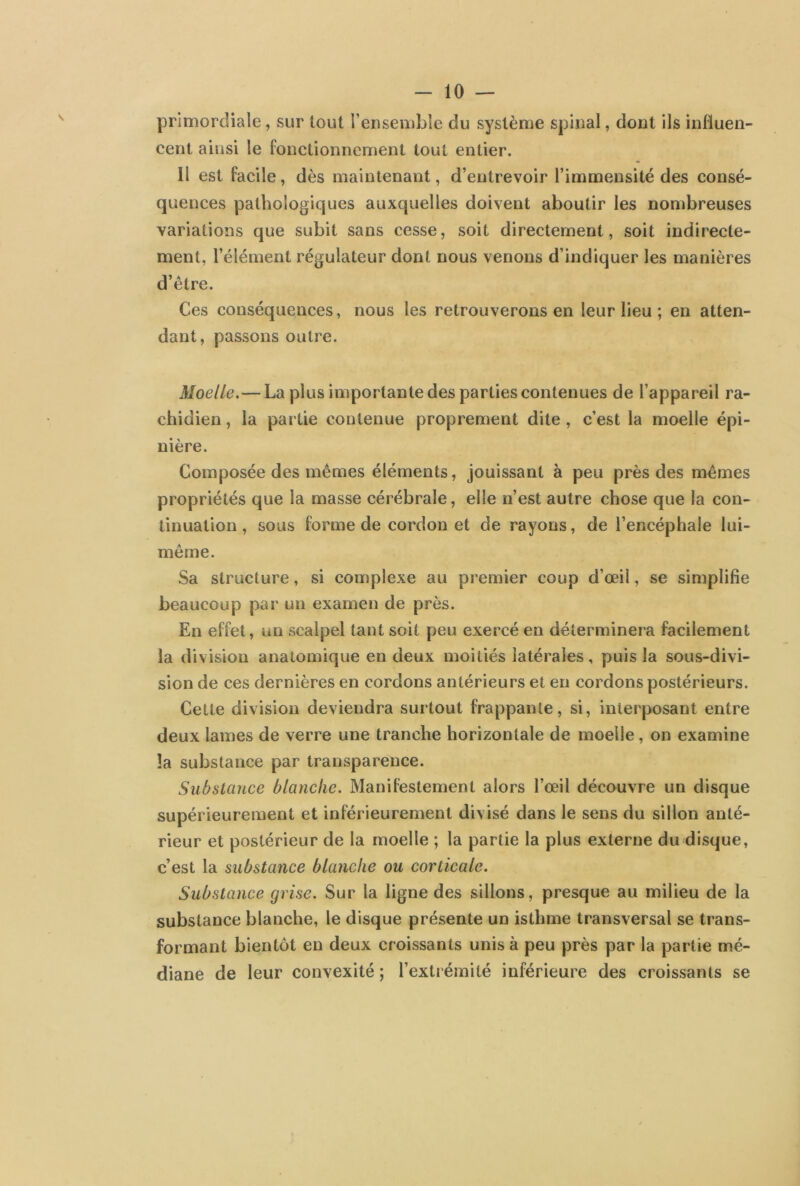 primordiale, sur tout l’ensemble du système spinal, dont ils influen- cent ainsi le fonctionnement tout entier. Il est facile, dès maintenant, d’entrevoir l’immensité des consé- quences pathologiques auxquelles doivent aboutir les nombreuses variations que subit sans cesse, soit directement, soit indirecte- ment, l’élément régulateur dont nous venons d’indiquer les manières d’être. Ces conséquences, nous les retrouverons en leur lieu ; en atten- dant , passons outre. Moelle.—La plus importante des parties contenues de l’appareil ra- chidien, la partie contenue proprement dite, c’est la moelle épi- nière. Composée des mêmes éléments, jouissant à peu près des mêmes propriétés que la masse cérébrale, elle n’est autre chose que la con- tinuation , sous forme de cordon et de rayons, de l’encéphale lui- même. Sa structure, si complexe au premier coup d’œil, se simplifie beaucoup par un examen de près. En effet, un scalpel tant soit peu exercé en déterminera facilement la division anatomique en deux moitiés latérales, puis la sous-divi- sion de ces dernières en cordons antérieurs et en cordons postérieurs. Cette division deviendra surtout frappante, si, interposant entre deux lames de verre une tranche horizontale de moelle, on examine la substance par transparence. Substance blanche. Manifestement alors l’œil découvre un disque supérieurement et inférieurement divisé dans le sens du sillon anté- rieur et postérieur de la moelle ; la partie la plus externe du disque, c’est la substance blanche ou corticale. Substance grise. Sur la ligne des sillons, presque au milieu de la substance blanche, le disque présente un isthme transversal se trans- formant bientôt en deux croissants unis à peu près par la partie mé- diane de leur convexité ; l’extrémité inférieure des croissants se