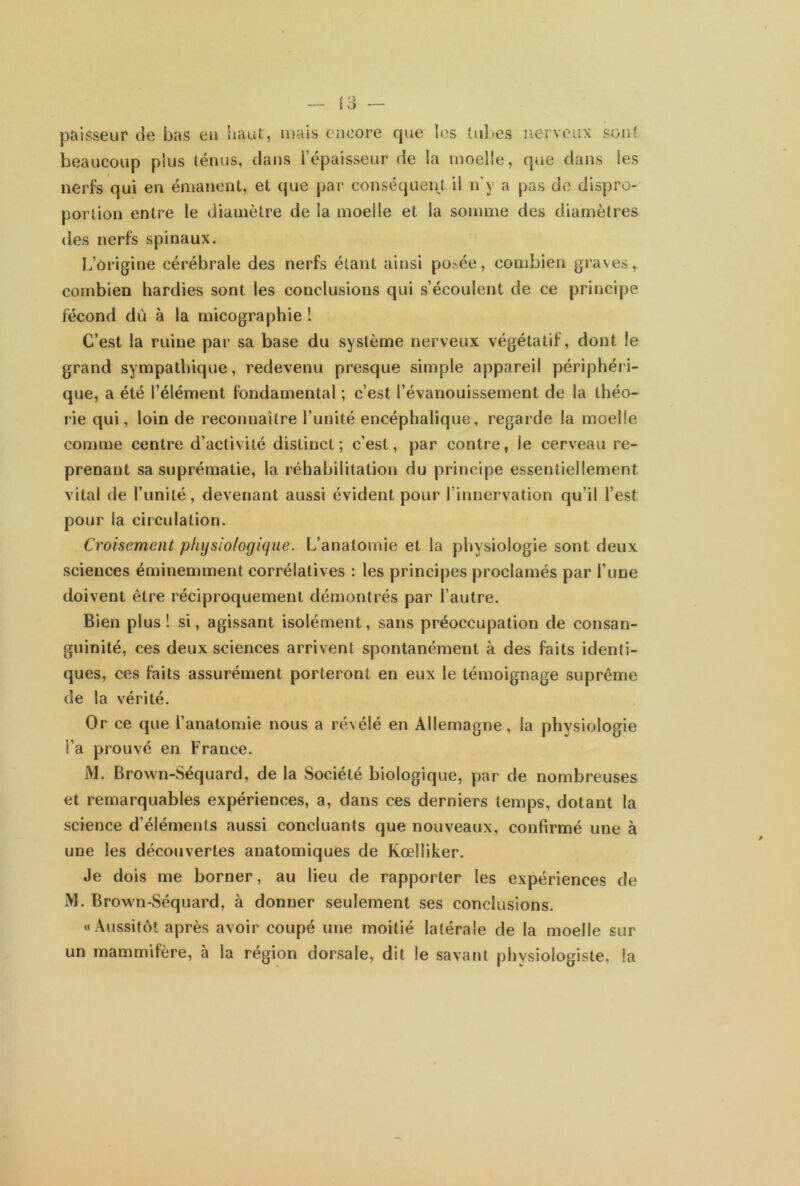 paisseur de bas en haut, mais encore que les tubes nerveux sont beaucoup plus ténus, dans l'épaisseur de la moelle, que dans les nerfs qui en émanent, et que par conséquent il n'y a pas de dispro- portion entre le diamètre de la moelle et la somme des diamètres des nerfs spinaux. L’origine cérébrale des nerfs étant ainsi posée, combien graves, combien hardies sont les conclusions qui s’écoulent de ce principe fécond dû à la micographie ! C’est la ruine par sa base du système nerveux végétatif, dont le grand sympathique, redevenu presque simple appareil périphéri- que, a été l’élément fondamental ; c’est l’évanouissement de la théo- rie qui, loin de reconnaître l’unité encéphalique, regarde la moelle comme centre d’activité distinct; c’est, par contre, le cerveau re- prenant sa suprématie, la réhabilitation du principe essentiellement vital de l’unité, devenant aussi évident pour l’innervation qu’il l’est pour la circulation. Croisement physiologique. L’anatomie et la physiologie sont deux sciences éminemment corrélatives : les principes proclamés par l’une doivent être réciproquement démontrés par l’autre. Bien plus! si, agissant isolément, sans préoccupation de consan- guinité, ces deux sciences arrivent spontanément à des faits identi- ques, ces faits assurément porteront en eux le témoignage suprême de la vérité. Or ce que l’anatomie nous a révélé en Allemagne, la physiologie l’a prouvé en France. M. Brown-Séquard, de la Société biologique, par de nombreuses et remarquables expériences, a, dans ces derniers temps, dotant la science d’éléments aussi concluants que nouveaux, confirmé une à une les découvertes anatomiques de Kœlliker. Je dois me borner, au lieu de rapporter les expériences de M. Brown-Séquard, à donner seulement ses conclusions. « Aussitôt après avoir coupé une moitié latérale de la moelle sur un mammifère, à la région dorsale, dit le savant phvsioiogiste, la