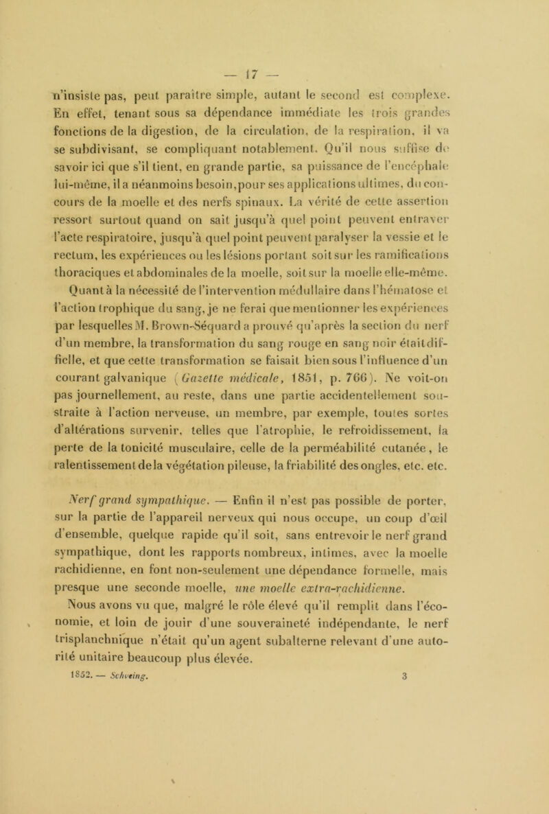 n’insiste pas, peut paraître simple, autant le second est complexe. En effet, tenant sous sa dépendance immédiate les trois grandes fonctions de la digestion, de la circulation, de la respiration, il va se subdivisant, se compliquant notablement. Qu’il nous suffise de savoir ici que s’il tient, eu grande partie, sa puissance de l’encéphale lui-même, il a néanmoins besoin,pour ses applications ultimes, du con- cours de la moelle et des nerfs spinaux. La vérité de cette assertion ressort surtout quand on sait jusqu’à que! point peuvent entraver l’acte respiratoire, jusqu’à quel point peuvent paralyser la vessie et le rectum, les expériences ou les lésions portant soit sur les ramifications thoraciques et abdominales de la moelle, soit sur la moelle elle-même. Quant à la nécessité de l’intervention médullaire dans l’hématose et l’action trophique du sang, je ne ferai que mentionner les expériences par lesquelles M. Brown-Séquard a prouvé qu’après la section du nerf d’un membre, la transformation du sang rouge en sang noir élaitdif- ficlle, et que cette transformation se faisait bien sous l’influence d’un courant galvanique [Gazette médicale, 1851, p. 76(>). Ne voit-on pas journellement, au reste, dans une partie accidentellement sou- straite à l’action nerveuse, un membre, par exemple, toutes sortes d’altérations survenir, telles que l’atrophie, le refroidissement, ia perte de la tonicité musculaire, celle de la perméabilité cutanée, le ralentissement delà végétation pileuse, la friabilité des ongles, etc. etc. JSerf grand sympathique. — Enfin il n’est pas possible de porter, sur la partie de l’appareil nerveux qui nous occupe, un coup d’œil d’ensemble, quelque rapide qu’il soit, sans entrevoir le nerf grand sympathique, dont les rapports nombreux, intimes, avec la moeile rachidienne, en font non-seulement une dépendance formelle, mais presque une seconde moelle, une moelle extra-rachidienne. Nous avons vu que, malgré le rôle élevé qu’il remplit dans l’éco- nomie, et loin de jouir d’une souveraineté indépendante, le nerf trisplanchnique n’était qu’un agent subalterne relevant d’une auto- rité unitaire beaucoup plus élevée. 1852. — Schvting. \ 3