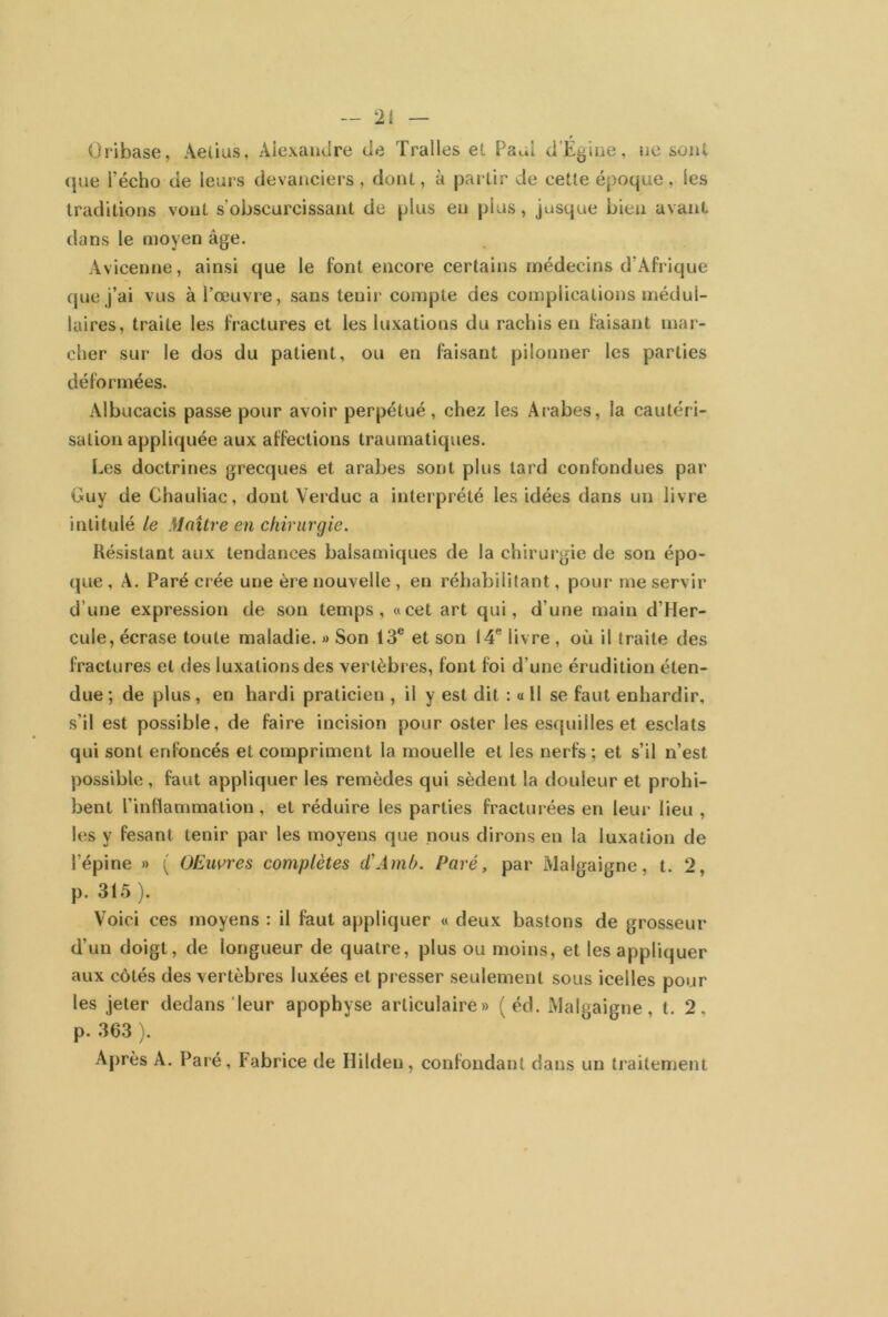 » Oribase, Aetius, Alexandre (Je Tralles et Paul d’Eg iiie, ne sont que i’écho de leurs devanciers, dont, à partir de cette époque, les traditions vont s’obscurcissant de plus en plus, jusque bien avant dans le moyen âge. Avicenne, ainsi que le font encore certains médecins d'Afrique que j’ai vus à l’œuvre, sans tenir compte des complications médul- laires, traite les fractures et les luxations du rachis en faisant mar- cher sur le dos du patient, ou en faisant pilonner les parties déformées. Albucacis passe pour avoir perpétué, chez les Arabes, la cautéri- sation appliquée aux affections traumatiques. Les doctrines grecques et arabes sont plus lard confondues par Guy de Chauliac, dont Verduc a interprété les idées dans un livre intitulé le Maître en chirurgie. Résistant aux tendances balsamiques de la chirurgie de son épo- que , A. Paré crée une ère nouvelle , en réhabilitant, pour me servir d’une expression de son temps, «cet art qui, d’une main d’Her- cule, écrase toute maladie. » Son 13e et son 14e livre, où il traite des fractures et des luxations des vertèbres, font foi d’une érudition éten- due ; de plus, en hardi praticien , il y est dit : « Il se faut enhardir, s’il est possible, de faire incision pour oster les esquilles et esclats qui sont enfoncés et compriment la mouelle et les nerfs ; et s’il n’est possible, faut appliquer les remèdes qui sèdent la douleur et prohi- bent l’inflammation, et réduire les parties fracturées en leur lieu , les y fesant tenir par les moyens que nous dirons en la luxation de l’épine » ( OEuvres complètes d'Amh. Paré, par Malgaigne, t. 2, p. 315 ). Voici ces moyens : il faut appliquer « deux bastons de grosseur d’un doigt, de longueur de quatre, plus ou moins, et les appliquer aux côtés des vertèbres luxées et presser seulement sous icelles pour les jeter dedans leur apophyse articulaire» (éd. Malgaigne, t. 2, p. 363 ). Après A. Paré, Fabrice de Iîildeu, confondant dans un traitement