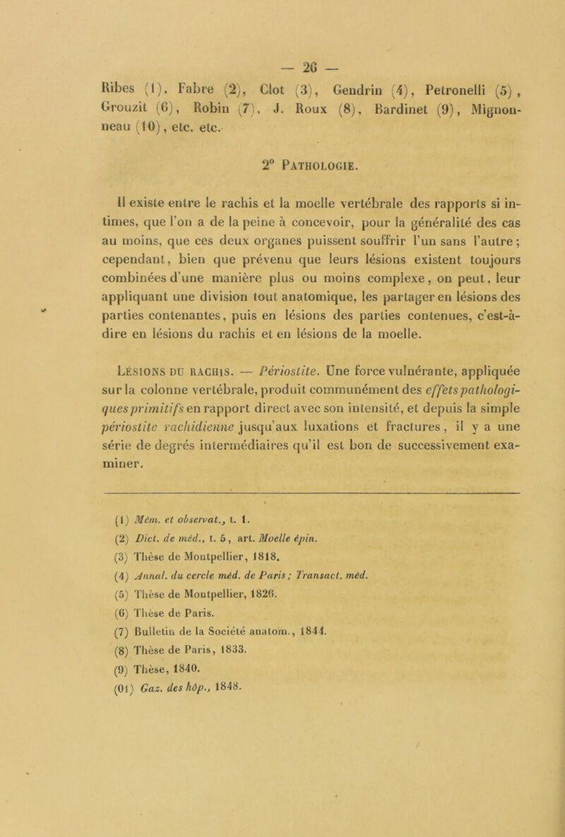 Ribes (1), Fabre (2), Clôt (3), Gendrin (4), Petronelli (5), Grouzit (6), Robin (7), J. Roux (8), Bardinet (9), Mignon- neau (10), etc. etc. 2° Pathologie. 11 existe entre le rachis et la moelle vertébrale des rapports si in- times, que l’on a de la peine à concevoir, pour la généralité des cas au moins, que ces deux organes puissent souffrir l’un sans l’autre; cependant, bien que prévenu que leurs lésions existent toujours combinées d’une manière plus ou moins complexe, on peut, leur appliquant une division tout anatomique, les partager en lésions des parties contenantes, puis en lésions des parties contenues, c’est-à- dire en lésions du rachis et en lésions de la moelle. LÉSIONS dü rachis. — Périostite. Une force vulnérante, appliquée sur la colonne vertébrale, produit communément des effets pathologi- ques primitifs en rapport direct avec son intensité, et depuis la simple périostite rachidienne jusqu’aux luxations et fractures, il y a une série de degrés intermédiaires qu’il est bon de successivement exa- miner. (1) Mém. et observât., t. 1. (2) Dict. de méd., t. 5, art. Moelle épin. (3) Thèse de Montpellier, 1818. (4) Jnnal. du cercle méd. de Paris ; Transact. méd. (5) Thèse de Montpellier, 1820. (6) Thèse de Paris. (7) Bulletin de la Société analorn., 1844. (8) Thèse de Paris, 1833. (9) Thèse, 1840. (01) Gaz. des hôp., 1848.